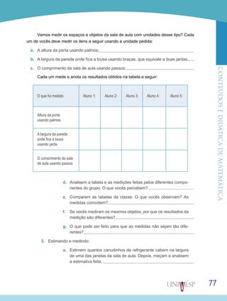 ConteúdoseDidáticadematemática
77
Vamos medir os espaços e objetos da sala de aula com unidades desse tipo? Cada
um de vocês deve medir os itens a seguir usando a unidade pedida:
a.	 A altura da porta usando palmos:
b.	 A largura da parede onde fica a lousa usando braças, que equivale a duas jardas.
c.	 O comprimento da sala de aula usando passos:
Cada um mede e anota os resultados obtidos na tabela a seguir:
O que foi medido Aluno 1: Aluno 2: Aluno 3: Aluno 4: Aluno 5:
Altura da porta
usando palmos
A largura da parede
onde fica a lousa
usando jarda
O comprimento da sala
de aula usando passos
d.	 Analisem a tabela e as medições feitas pelos diferentes compo-
nentes do grupo. O que vocês percebem?
e.	 Comparem as tabelas da classe. O que vocês observam? As
medidas coincidem?
f.	 Se vocês mediram os mesmos objetos, por que os resultados da
medição são diferentes?
g.	 O que pode ser feito para que as medidas não sejam tão dife-
rentes?
3.	 Estimando e medindo
a.	 Estimem quantos canudinhos de refrigerante cabem na largura
de uma das janelas da sala de aula. Depois, meçam e analisem
a estimativa feita.
 