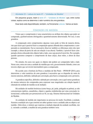 ConteúdoseDidáticadematemática
79
Atividade 23 – Leitura do texto 07 – “Unidades de Medida”.
Em pequenos grupos, leiam o texto 07 – “Unidades de Medida”, que, entre outras
coisas, explica como se determina o valor numérico de uma grandeza.
Esse texto está disponibilizado, também, na Ferramenta Leituras. Vamos ao texto:
Unidades de medida
Vimos que o comprimento é uma característica ou atributo dos objetos que pode ser
comparada, qualitativamente distinguida e quantitativamente determinada. Por isso, é uma
grandeza.
A comparação entre comprimentos algumas vezes pode se feita de maneira direta,
isto quer dizer que é possível fazer a comparação apenas olhando dois comprimentos e com-
parando-os mentalmente. Faz-se necessário observar também as diferenças entre eles (por
exemplo, a altura da porta da sala em relação à sua altura). Também, é possível fazer com-
paração direta colocando dois objetos lado a lado, caso seja possível movê-los. Por exemplo,
quando queremos comparar o comprimento de duas calças, duas mãos, a altura de duas
pessoas.
No entanto, há casos nos quais os objetos não podem ser comparados lado a lado.
Nesse caso, entra em cena a unidade de medida que será, grosseiramente falando, como um
terceiro objeto que servirá de intermediário para a comparação.
De acordo com o Instituto de Pesos e medidas de São Paulo – IPEM-SP (2011), para
determinar o valor numérico de uma grandeza é necessário que se disponha de outra de
mesma natureza, definida e adotada por convenção, para fazer a comparação com a primeira.
A grandeza específica, definida e adotada por convenção, com a qual outras grandezas
de mesma natureza são comparadas para expressar suas magnitudes em relação àquela é
chamada de unidade de medida ou de medição.
Há unidades de medida históricas (como braça, pé, jarda, polegada ou palmo), as não
convencionais (palitos, canudinhos, clipes) e aquelas estabelecidas por uma convenção in-
ternacional, conhecidas por pertencerem ao SI, ou seja, Sistema Internacional de Unidades
de Medida.
As unidades de medida são importantes no processo de medir. Escolhida a unidade,
fazemos a medição em si que consiste em saber quantas vezes a unidade cabe no objeto a ser
medido. Além disso, o número que expressa a medição depende da unidade escolhida, isto
é, variando a unidade, a medida de uma grandeza também varia.
 