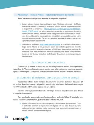 80
Atividade 24 – Teoria e Prática – Trabalhando Unidades de Medida
Ainda trabalhando em grupos, realizem as seguintes propostas:
1.	 Leiam sobre a história das medidas no texto “Medidas extremas” - de Maria
Fernanda Vomero -, publicado na edição 186 da revista Superinteressante
e disponível no endereço http://super.abril.com.br/superarquivo/2003/con-
teudo_275074.shtml. Na leitura vejam como se deu o surgimento do metro
como unidade padrão. Pensem sobre o seguinte: quais confusões as unida-
des de medidas como braça, palmo e pés podem ter causado quando eram
usadas sem um padrão. Façam um pequeno texto explicando o que vocês
aprenderam com essa leitura.
2.	 Acessem o endereço: http://www.ipem.sp.gov.br, e localizem o link Metro-
logia Geral. Aberto o link, pesquise sobre as unidades padrão de medida
de comprimento e suas abreviaturas, a história do sistema internacional de
medidas e os instrumentos de medição usados para medir comprimentos
(vejam o link Museu Virtual de Metrologia). Organizem as ideias principais
desses itens.
Explorando mais o metro
Como vocês já sabem, o metro (m) é a unidade padrão de medida de comprimento,
segundo o SI. Vamos realizar diversas propostas para saber mais sobre o metro e seus múl-
tiplos, e submúltiplos. Além disso, vamos começar a estudar frações e números decimais.
Se acharem pertinente, leiam mais sobre o metro:
Vejam mais sobre o metro no texto As dimensões do metro, publicado na edição 24
da revista Superinteressante e disponível no endereço http://super.abril.com.br/superarqui-
vo/1989/conteudo_111776.shtml (acesso em 12/12/2011).
Leiam o texto e procurem observar a estratégia utilizada pelos franceses para definir
o tamanho de um metro.
Para aprofundar seus estudos, você pode conhecer a obra de Nilson J. Machado, inti-
tulada Medindo Comprimentos, publicada pela Scipione em 2008.
3.	 Usem a fita métrica e cortem um pedaço de barbante de um metro. Com
o barbante, estimem e depois meçam objetos em sua sala de aula ou fora
dela que tenham medidas maior, menor ou igual a um metro e preencham a
tabela com os nomes desses objetos.
 