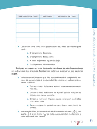 ConteúdoseDidáticadematemática
81
Mede menos do que 1 metro Mede 1 metro Mede mais do que 1 metro
4.	 Conversem sobre como vocês podem usar o seu metro de barbante para
medir:
a.	 O comprimento da carteira.
b.	 O comprimento do seu palmo.
c.	 A altura da perna de alguém do grupo.
d.	 O comprimento de uma caneta.
Produzam um registro em forma de desenho para ilustrar as soluções encontradas
em cada um dos itens anteriores. Socializem os registros e as conversas com os demais
grupos.
5.	 Vocês devem ter percebido que, para realizar medidas de comprimento me-
nores do que um metro, é preciso subdividir o metro em partes menores.
Vamos fazer isso?
a.	 Dividam o metro de barbante ao meio e marquem com uma ca-
neta azul.
b.	 Dividam o metro de barbante em 4 partes iguais e marquem as
divisões com caneta vermelha.
c.	 Dividam o metro em 10 partes iguais e marquem as divisões
com caneta preta.
d.	 Façam um desenho que indique como ficou o metro depois de
dividido.
6.	 Nas divisões acima, vocês obtiveram respectivamente: um meio (
1___
2
) , um
quarto (
1___
4
) e um décimo (
1___
10
)do metro. Agora, calculem mentalmente e
usem o barbante para conferir:
 