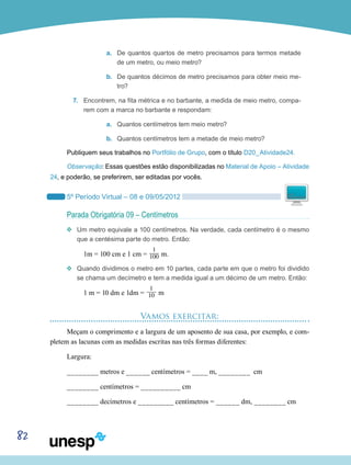 82
a.	 De quantos quartos de metro precisamos para termos metade
de um metro, ou meio metro?
b.	 De quantos décimos de metro precisamos para obter meio me-
tro?
7.	 Encontrem, na fita métrica e no barbante, a medida de meio metro, compa-
rem com a marca no barbante e respondam:
a.	 Quantos centímetros tem meio metro?
b.	 Quantos centímetros tem a metade de meio metro?
Publiquem seus trabalhos no Portfólio de Grupo, com o título D20_Atividade24.
Observação: Essas questões estão disponibilizadas no Material de Apoio – Atividade
24, e poderão, se preferirem, ser editadas por vocês.
5º Período Virtual – 08 e 09/05/2012
Parada Obrigatória 09 – Centímetros
vv Um metro equivale a 100 centímetros. Na verdade, cada centímetro é o mesmo
que a centésima parte do metro. Então:
1m = 100 cm e 1 cm =
1___
100 m.
vv Quando dividimos o metro em 10 partes, cada parte em que o metro foi dividido
se chama um decímetro e tem a medida igual a um décimo de um metro. Então:
1 m = 10 dm e 1dm =
1___
10 m
Vamos exercitar:
Meçam o comprimento e a largura de um aposento de sua casa, por exemplo, e com-
pletem as lacunas com as medidas escritas nas três formas diferentes:
Largura:
________ metros e ______ centímetros = ____ m, ________ cm
________ centímetros = __________ cm
________ decímetros e _________ centímetros = ______ dm, ________ cm
 