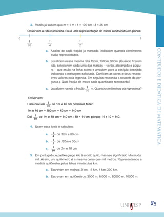 ConteúdoseDidáticadematemática
85
3.	 Vocês já sabem que m = 1 m : 4 = 100 cm : 4 = 25 cm
Observem a reta numerada. Ela é uma representação do metro subdividido em partes:
a.	 Abaixo de cada fração já marcada, indiquem quantos centímetros
estão representados.
b.	 Localizem nessa mesma reta 75cm, 100cm, 90cm. (Quando fizerem
isto, selecionem cada uma das marcas – verde, alaranjada e púrpu-
ra – que estão na linha acima e arrastem para a posição desejada
indicando a metragem solicitada. Confiram as cores e seus respec-
tivos valores pela legenda. Em seguida responda o restante da per-
gunta.). Qual fração do metro cada quantidade representa?
c.	 Localizem na reta a fração 1___
10
m. Quantos centímetros ela representa?
Observem:
Para calcular 1___
10
de 1m e 40 cm podemos fazer:
1m e 40 cm = 100 cm + 40 cm = 140 cm
Daí 1___
10
de 1m e 40 cm = 140 cm : 10 = 14 cm, porque 14 x 10 = 140.
4.	 Usem essa ideia e calculem:
a.	 1___
4
de 32m e 80 cm
b.	 1___
5
de 120m e 30cm
c.	 1___
10
de 2m e 10 cm
5.	 Em português, o prefixo grego kilo é escrito quilo, mas seu significado não muda:
mil. Assim, um quilômetro é a mesma coisa que mil metros. Representamos a
medida quilômetro pelas letras minúsculas km.
a.	 Escrevam em metros: 3 km, 18 km, 4 km, 200 km.
b.	 Escrevam em quilômetros: 3000 m, 6 000 m, 80000 m, 10000 m.
1___
10
1___
4
1___
2
0 1
 