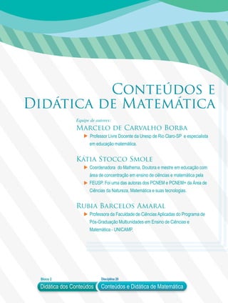 Didática dos Conteúdos
Bloco 2 Disciplina 20
Conteúdos e Didática de Matemática
Conteúdos e
Didática de Matemática
Equipe de autores:
Marcelo de Carvalho Borba
Professor Livre Docente da Unesp de Rio Claro-SP e especialista
em educação matemática.
Kátia Stocco Smole
Coordenadora do Mathema, Doutora e mestre em educação com
área de concentração em ensino de ciências e matemática pela
FEUSP. Foi uma das autoras dos PCNEM e PCNEM+ da Área de
Ciências da Natureza, Matemática e suas tecnologias.
Rubia Barcelos Amaral
Professora da Faculdade de Ciências Aplicadas do Programa de
Pós-Graduação Multiunidades em Ensino de Ciências e
Matemática - UNICAMP.
 