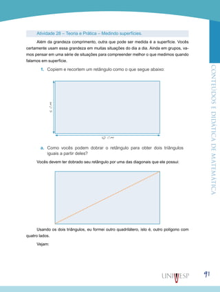 ConteúdoseDidáticadematemática
91
Atividade 28 – Teoria e Prática – Medindo superfícies.
Além da grandeza comprimento, outra que pode ser medida é a superfície. Vocês
certamente usam essa grandeza em muitas situações do dia a dia. Ainda em grupos, va-
mos pensar em uma série de situações para compreender melhor o que medimos quando
falamos em superfície.
1.	 Copiem e recortem um retângulo como o que segue abaixo:
a.	 Como vocês podem dobrar o retângulo para obter dois triângulos
iguais a partir deles?
Vocês devem ter dobrado seu retângulo por uma das diagonais que ele possui:
Usando os dois triângulos, eu formei outro quadrilátero, isto é, outro polígono com
quatro lados.
Vejam:
5cm
10 cm
 