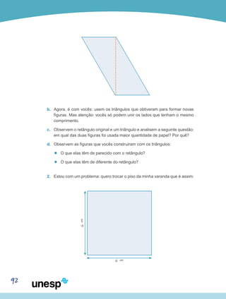 92
b.	 Agora, é com vocês: usem os triângulos que obtiveram para formar novas
figuras. Mas atenção: vocês só podem unir os lados que tenham o mesmo
comprimento.
c.	 Observem o retângulo original e um triângulo e analisem a seguinte questão:
em qual das duas figuras foi usada maior quantidade de papel? Por quê?
d.	 Observem as figuras que vocês construíram com os triângulos:
’’ O que elas têm de parecido com o retângulo?
’’ O que elas têm de diferente do retângulo?
2.	 Estou com um problema: quero trocar o piso da minha varanda que é assim:
6m
6 m
 