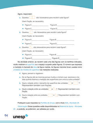 94
Agora, respondam:
a.	 Quantos são necessários para recobrir cada figura?
Usem fração, se necessário.
’’ Figura A _______________ Figura B ________________
’’ Figura C________________ Figura D________________
b.	 Quantos são necessários para recobrir cada figura?
Usem fração, se necessário.
’’ Figura A _______________ Figura B ________________
’’ Figura C________________ Figura D________________
c.	 Quantos são necessários para recobrir cada figura?
Usem fração, se necessário.
’’ Figura A _______________ Figura B ________________
’’ Figura C________________ Figura D________________
Na atividade anterior, ao recobrir cada uma das figuras com os ladrilhos indicados,
vocês mediram a superfície ou o espaço ocupado pelas figuras. O número que expressa
a medição é chamado de área da figura medida. As figuras menores foram usadas como
unidades de medida de superfície nas medições realizadas.
4.	 Agora, pensem e registrem:
a.	 Se as figuras são as mesmas,porque mudou o número que expressa a me-
dida quando fizemos a medição das superfícies com uma ou outra unidade?
b.	 Qual a relação entre o tamanho da superfície das unidades e ?
Representem também com frações.
c.	 Qual a relação entre as unidades e ? Representem também com
fração.
d.	 Qual a relação entre as unidades e ? Representem também com
fração.
Publiquem suas respostas no Portfólio de Grupo, com o título D20_ Atividade 28.
Observação: Essas questões estão disponibilizadas no Material de Apoio – Atividade
28 -, e poderão, se preferirem, ser editadas por vocês.
 