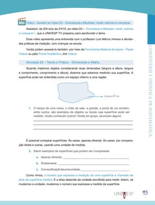 ConteúdoseDidáticadematemática
95
Vídeo – Assistir ao vídeo 03 – Grandezas e Medidas: medir, estimar e comparar.
Assistam, às 20h e/ou às 21h15, ao vídeo 03 – “Grandezas e Medidas: medir, estimar
e comparar”-, que a UNIVESP TV preparou para aprofundar o tema.
Esse vídeo apresenta uma entrevista com o professor Luís Márcio Imenes e ativida-
des práticas de medição, com crianças na escola.
Vocês podem acessá-lo também, por meio da Ferramenta Material de Apoio – Pasta
Vídeos ou pelo Portal Acadêmico, link Vídeos.
Atividade 29 – Teoria e Prática – Dimensões e Malha.
Quando medimos objetos considerando duas dimensões (largura e altura, largura
e comprimento, comprimento e altura), dizemos que estamos medindo sua superfície. A
superfície pode ser entendida como um espaço interno a uma região:
1.	 O tampo de uma mesa, o chão da sala, a parede, a porta de um armário,
entre outros, são exemplos de objetos ou locais cuja superfície pode ser
medida. Vocês conhecem outros? Ainda em grupo, escrevam alguns:
É possível comparar superfícies. Às vezes, apenas olhando. Às vezes, por compara-
ção direta e outras, usando uma unidade de medida.
2.	 Deem exemplos de superfícies que podem ser comparadas:
a.	 Apenas olhando: ____________________________________
b.	 Diretamente: _______________________________________
c.	 Comautilizaçãodeumaunidade:___________________________
Como vimos, o número que expressa a medição de uma superfície é chamado de
área da superfície medida. E a área depende da unidade escolhida para medir. Assim, se
mudamos a unidade, mudamos o número que expressa a medida da superfície.
superfície
 