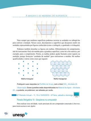 96
A malha e as medidas de superfície
Nem sempre que medimos superfícies podemos recortar as unidades ou sobrepô-las
para realizar a medição. Nesses casos, decompomos a superfície que desejamos medir em
unidades representadas por figuras conhecidas (como o retângulo, o quadrado e o triângulo):
Podemos também desenhar as figuras em malhas. Diferentemente do comprimento,
não há instrumento físico de medida para a grandeza superfície, como há a fita métrica, por
exemplo, para o comprimento. Porém, as malhas podem ajudar bastante como suporte na
medição, porque fornecem “unidades de medida” para realizarmos a medida. Há malhas
quadriculadas e outras como essas que seguem:
Malha triangular		 Malha hexagonal
Publiquem suas respostas no Portfólio de Grupo, com o título D20_ Atividade 29.
Observação: Essas questões estão disponibilizadas no Material de Apoio – Atividade
29 -, e poderão, se preferirem, ser editadas por vocês.
6º Período Virtual – 11, 12 e 13/05/2012 – 6ª feira, sábado e domingo
Parada Obrigatória 10 - Geoplanos no computador
Para realizar essa atividade, vocês precisam de um computador conectado à Internet,
para terem acesso a um Applet.
 