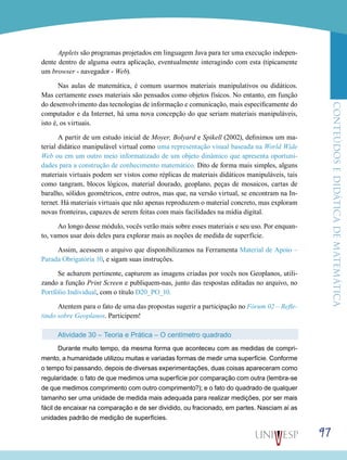 ConteúdoseDidáticadematemática
97
Applets são programas projetados em linguagem Java para ter uma execução indepen-
dente dentro de alguma outra aplicação, eventualmente interagindo com esta (tipicamente
um browser - navegador - Web).
Nas aulas de matemática, é comum usarmos materiais manipulativos ou didáticos.
Mas certamente esses materiais são pensados como objetos físicos. No entanto, em função
do desenvolvimento das tecnologias de informação e comunicação, mais especificamente do
computador e da Internet, há uma nova concepção do que seriam materiais manipuláveis,
isto é, os virtuais.
A partir de um estudo inicial de Moyer, Bolyard e Spikell (2002), definimos um ma-
terial didático manipulável virtual como uma representação visual baseada na World Wide
Web ou em um outro meio informatizado de um objeto dinâmico que apresenta oportuni-
dades para a construção de conhecimento matemático. Dito de forma mais simples, alguns
materiais virtuais podem ser vistos como réplicas de materiais didáticos manipuláveis, tais
como tangram, blocos lógicos, material dourado, geoplano, peças de mosaicos, cartas de
baralho, sólidos geométricos, entre outros, mas que, na versão virtual, se encontram na In-
ternet. Há materiais virtuais que não apenas reproduzem o material concreto, mas exploram
novas fronteiras, capazes de serem feitas com mais facilidades na mídia digital.
Ao longo desse módulo, vocês verão mais sobre esses materiais e seu uso. Por enquan-
to, vamos usar dois deles para explorar mais as noções de medida de superfície.
Assim, acessem o arquivo que disponibilizamos na Ferramenta Material de Apoio –
Parada Obrigatória 10, e sigam suas instruções.
Se acharem pertinente, capturem as imagens criadas por vocês nos Geoplanos, utili-
zando a função Print Screen e publiquem-nas, junto das respostas editadas no arquivo, no
Portfólio Individual, com o título D20_PO_10.
Atentem para o fato de uma das propostas sugerir a participação no Fórum 02 – Refle-
tindo sobre Geoplanos. Participem!
Atividade 30 – Teoria e Prática – O centímetro quadrado
Durante muito tempo, da mesma forma que aconteceu com as medidas de compri-
mento, a humanidade utilizou muitas e variadas formas de medir uma superfície. Conforme
o tempo foi passando, depois de diversas experimentações, duas coisas apareceram como
regularidade: o fato de que medimos uma superfície por comparação com outra (lembra-se
de que medimos comprimento com outro comprimento?); e o fato do quadrado de qualquer
tamanho ser uma unidade de medida mais adequada para realizar medições, por ser mais
fácil de encaixar na comparação e de ser dividido, ou fracionado, em partes. Nasciam aí as
unidades padrão de medição de superfícies.
 