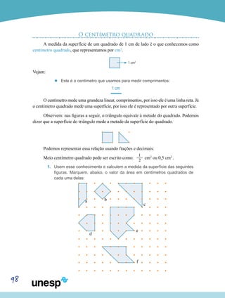 98
O centímetro quadrado
A medida da superfície de um quadrado de 1 cm de lado é o que conhecemos como
centímetro quadrado, que representamos por cm2
.
	
Vejam:
’’ Este é o centímetro que usamos para medir comprimentos:
1 cm
O centímetro mede uma grandeza linear, comprimentos, por isso ele é uma linha reta. Já
o centímetro quadrado mede uma superfície, por isso ele é representado por outra superfície.
Observem: nas figuras a seguir, o triângulo equivale à metade do quadrado. Podemos
dizer que a superfície do triângulo mede a metade da superfície do quadrado.
Podemos representar essa relação usando frações e decimais:
Meio centímetro quadrado pode ser escrito como:
1___
2
cm2
ou 0,5 cm2
.
1.	 Usem esse conhecimento e calculem a medida da superfície das seguintes
figuras. Marquem, abaixo, o valor da área em centímetros quadrados de
cada uma delas:
1 cm2
a b
c
d
e
f
 