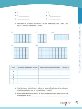 ConteúdoseDidáticadematemática
99
a.	 = ___________
b.	 = ___________
c.	 =___________
d.	 =___________
e.	 =___________
f.	 = ___________
2.	 Nem sempre é preciso contar para calcular área das figuras. Olhem cada
figura a seguir e preencham a tabela:
( B ) ( C )( A )
( D ) ( E )
Figura Número de quadradinhos por linha Número de quadradinhos por coluna Área (cm2)
A
B
C
D
E
a.	 Qual a relação existente entre a área de cada retângulo e o número de cen-
tímetros quadrados que há em cada linha e coluna? ________________
b.	 Como podemos calcular a área de quadrados e retângulos, sem contar qua-
dradinhos um a um? ______________________________________
 