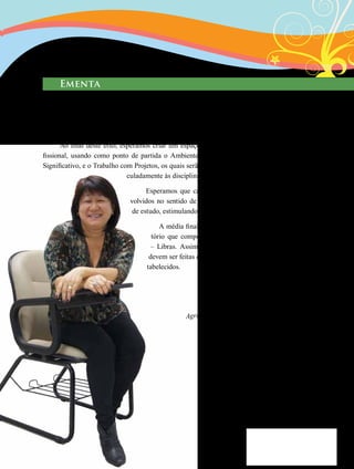 11
Agradeço a importante participação da
Renata e Danielle na produção
deste material.
Ementa
Abordagem dos conhecimentos sobre Inclusão Escolar e Educação Especial, suas característi-
cas, diferenças, semelhanças, políticas de ação e possibilidades de atuação profissional. Apresentação
de conteúdos sob a forma de blocos representativos de cada característica abrangida pelas áreas de
metodologia de ensino, seguido da referente bibliografia.
Ao final deste eixo, esperamos criar um espaço de análise da própria atuação pro-
fissional, usando como ponto de partida o Ambiente Construcionista, Contextualizado e
Significativo, e o Trabalho com Projetos, os quais serão estimulados ao longo do Eixo, arti-
culadamente às disciplinas de metodologia de ensino.
Esperamos que cada conteúdo e prática sejam desen-
volvidos no sentido de utilizar as mais variadas estratégias
de estudo, estimulando a reflexão e a ação contextualizadas.
A média final do Eixo representará 50% do soma-
tório que comporá a média final da disciplina D24
– Libras. Assim, teremos atividades avaliativas que
devem ser feitas com empenho e dentro dos prazos es-
tabelecidos.
 