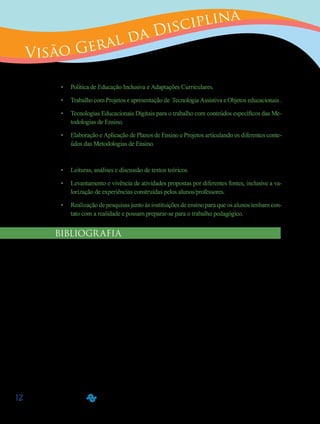 12
Visão Geral da Disciplina
Diante deste quadro, foram elencados os seguintes conteúdos:
•	 Política de Educação Inclusiva e Adaptações Curriculares.
•	 Trabalho com Projetos e apresentação de Tecnologia Assistiva e Objetos educacionais .
•	 Tecnologias Educacionais Digitais para o trabalho com conteúdos específicos das Me-
todologias de Ensino.
•	 Elaboração e Aplicação de Planos de Ensino e Projetos articulando os diferentes conte-
údos das Metodologias de Ensino.
Com isso, o eixo buscará integrar teoria e prática, a partir de:
•	 Leituras, análises e discussão de textos teóricos.
•	 Levantamento e vivência de atividades propostas por diferentes fontes, inclusive a va-
lorização de experiências construídas pelos alunos/professores.
•	 Realização de pesquisas junto às instituições de ensino para que os alunos tenham con-
tato com a realidade e possam preparar-se para o trabalho pedagógico.
BIBLIOGRAFIA
•	 ALMEIDA, M. E. Educação, Projetos, Tecnologia e Conhecimento. São Paulo: Proem, 2001.
•	 AMARAL, Lígia A. Pensar a Diferença/deficiência.CORDE/BRASÏLIA,1994.
•	 BUENO, José G. S. Educação Especial Brasileira: integração/segregação do aluno defi-
ciente. São Paulo: EDUC/PUC/FAPESP,1993.
•	 CORDE (Brasil). Os direitos das pessoas portadoras de deficiências. Brasília: Coordenadoria
Nacional para a Integração da Pessoa Portadora de Deficiência, 1994.
•	 DECLARAÇÃO de Salamanca: Princípios, Políticas e Prática em Educação Especial.
Espanha, 1994.
•	 DENARI, Fátima A. Deficiência: condição física e/ou criação cultural? In: O adoles-
cente especial e a sexualidade: nem anjo, nem fera. Tese (Doutorado)– PPGE, UFSCar, 1997.
•	 MANTOAN, M. T. E. (Org.) Pensando e fazendo educação de qualidade. São Paulo:
UNICAMP/NIED, 2000.
 