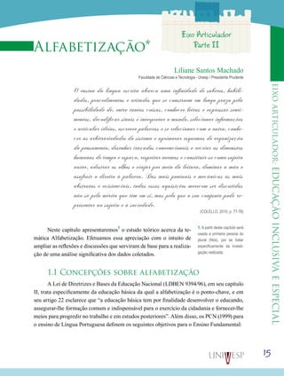 eixoarticulador:educaçãoinclusivaeespecial
15
Alfabetização*
Liliane Santos Machado
Faculdade de Ciências e Tecnologia - Unesp / Presidente Prudente
O ensino da língua escrita abarca uma infinidade de saberes, habili-
dades, procedimentos e atitudes que se constroem em longo prazo pela
possibilidade de, entre tantas coisas, conhecer letras e expressar senti-
mentos, decodificar sinais e interpretar o mundo, selecionar informações
e articular ideias, escrever palavras e se relacionar com o outro, conhe-
cer as arbitrariedades do sistema e aprimorar esquemas de organização
do pensamento, desenhar traçados convencionais e recriar as dimensões
humanas de tempo e espaço, respeitar normas e constituir-se como sujeito
autor, adestrar os olhos e viajar por meio da leitura, dominar a mão e
usufruir o direito à palavra. Das mais pontuais e mecânicas às mais
abstratas e existenciais, todas essas aquisições merecem ser discutidas
não só pelo mérito que têm em si, mas pelo que o seu conjunto pode re-
presentar ao sujeito e à sociedade.
(COLELLO, 2010, p. 77-78)
Neste capítulo apresentaremos1
o estudo teórico acerca da te-
mática Alfabetização. Efetuamos essa apreciação com o intuito de
ampliar as reflexões e discussões que serviram de base para a realiza-
ção de uma análise significativa dos dados coletados.
1.1 Concepções sobre alfabetização
A Lei de Diretrizes e Bases da Educação Nacional (LDBEN 9394/96), em seu capítulo
II, trata especificamente da educação básica da qual a alfabetização é o ponto-chave, e em
seu artigo 22 esclarece que “a educação básica tem por finalidade desenvolver o educando,
assegurar-lhe formação comum e indispensável para o exercício da cidadania e fornecer-lhe
meios para progredir no trabalho e em estudos posteriores”. Além disso, os PCN (1999) para
o ensino de Língua Portuguesa definem os seguintes objetivos para o Ensino Fundamental:
1. A partir deste capítulo será
usada a primeira pessoa do
plural (Nós), por se tratar
especificamente da investi-
gação realizada.
Eixo Articulador
Parte II
 