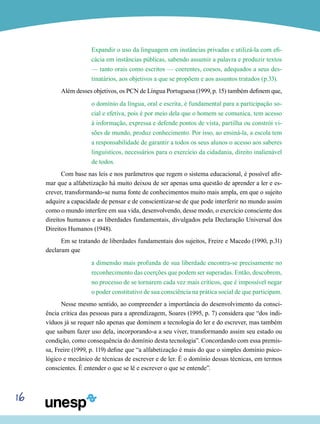 16
Expandir o uso da linguagem em instâncias privadas e utilizá-la com efi-
cácia em instâncias públicas, sabendo assumir a palavra e produzir textos
— tanto orais como escritos — coerentes, coesos, adequados a seus des-
tinatários, aos objetivos a que se propõem e aos assuntos tratados (p.33).
Além desses objetivos, os PCN de Língua Portuguesa (1999, p. 15) também definem que,
o domínio da língua, oral e escrita, é fundamental para a participação so-
cial e efetiva, pois é por meio dela que o homem se comunica, tem acesso
à informação, expressa e defende pontos de vista, partilha ou constrói vi-
sões de mundo, produz conhecimento. Por isso, ao ensiná-la, a escola tem
a responsabilidade de garantir a todos os seus alunos o acesso aos saberes
linguísticos, necessários para o exercício da cidadania, direito inalienável
de todos.
Com base nas leis e nos parâmetros que regem o sistema educacional, é possível afir-
mar que a alfabetização há muito deixou de ser apenas uma questão de aprender a ler e es-
crever, transformando-se numa fonte de conhecimentos muito mais ampla, em que o sujeito
adquire a capacidade de pensar e de conscientizar-se de que pode interferir no mundo assim
como o mundo interfere em sua vida, desenvolvendo, desse modo, o exercício consciente dos
direitos humanos e as liberdades fundamentais, divulgados pela Declaração Universal dos
Direitos Humanos (1948).
Em se tratando de liberdades fundamentais dos sujeitos, Freire e Macedo (1990, p.31)
declaram que
a dimensão mais profunda de sua liberdade encontra-se precisamente no
reconhecimento das coerções que podem ser superadas. Então, descobrem,
no processo de se tornarem cada vez mais críticos, que é impossível negar
o poder constitutivo de sua consciência na prática social de que participam.
Nesse mesmo sentido, ao compreender a importância do desenvolvimento da consci-
ência crítica das pessoas para a aprendizagem, Soares (1995, p. 7) considera que “dos indi-
víduos já se requer não apenas que dominem a tecnologia do ler e do escrever, mas também
que saibam fazer uso dela, incorporando-a a seu viver, transformando assim seu estado ou
condição, como consequência do domínio desta tecnologia”. Concordando com essa premis-
sa, Freire (1999, p. 119) define que “a alfabetização é mais do que o simples domínio psico-
lógico e mecânico de técnicas de escrever e de ler. É o domínio dessas técnicas, em termos
conscientes. É entender o que se lê e escrever o que se entende”.
 