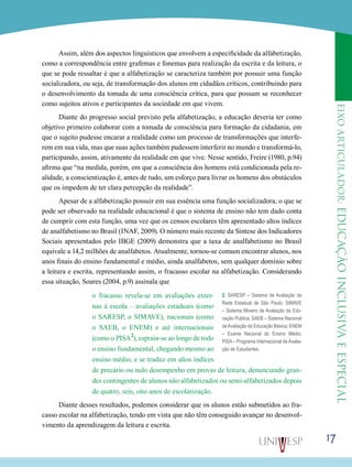 eixoarticulador:educaçãoinclusivaeespecial
17
Assim, além dos aspectos linguísticos que envolvem a especificidade da alfabetização,
como a correspondência entre grafemas e fonemas para realização da escrita e da leitura, o
que se pode ressaltar é que a alfabetização se caracteriza também por possuir uma função
socializadora, ou seja, de transformação dos alunos em cidadãos críticos, contribuindo para
o desenvolvimento da tomada de uma consciência crítica, para que possam se reconhecer
como sujeitos ativos e participantes da sociedade em que vivem.
Diante do progresso social previsto pela alfabetização, a educação deveria ter como
objetivo primeiro colaborar com a tomada de consciência para formação da cidadania, em
que o sujeito pudesse encarar a realidade como um processo de transformações que interfe-
rem em sua vida, mas que suas ações também pudessem interferir no mundo e transformá-lo,
participando, assim, ativamente da realidade em que vive. Nesse sentido, Freire (1980, p.94)
afirma que “na medida, porém, em que a consciência dos homens está condicionada pela re-
alidade, a conscientização é, antes de tudo, um esforço para livrar os homens dos obstáculos
que os impedem de ter clara percepção da realidade”.
Apesar de a alfabetização possuir em sua essência uma função socializadora, o que se
pode ser observado na realidade educacional é que o sistema de ensino não tem dado conta
de cumprir com esta função, uma vez que os censos escolares têm apresentado altos índices
de analfabetismo no Brasil (INAF, 2009). O número mais recente da Síntese dos Indicadores
Sociais apresentados pelo IBGE (2009) demonstra que a taxa de analfabetismo no Brasil
equivale a 14,2 milhões de analfabetos. Atualmente, tornou-se comum encontrar alunos, nos
anos finais do ensino fundamental e médio, ainda analfabetos, sem qualquer domínio sobre
a leitura e escrita, representando assim, o fracasso escolar na alfabetização. Considerando
essa situação, Soares (2004, p.9) assinala que
o fracasso revela-se em avaliações exter-
nas à escola – avaliações estaduais (como
o SARESP, o SIMAVE), nacionais (como
o SAEB, o ENEM) e até internacionais
(como o PISA
2
), espraia-se ao longo de todo
o ensino fundamental, chegando mesmo ao
ensino médio, e se traduz em altos índices
de precário ou nulo desempenho em provas de leitura, denunciando gran-
des contingentes de alunos não alfabetizados ou semi-alfabetizados depois
de quatro, seis, oito anos de escolarização.
Diante desses resultados, podemos considerar que os alunos estão submetidos ao fra-
casso escolar na alfabetização, tendo em vista que não têm conseguido avançar no desenvol-
vimento da aprendizagem da leitura e escrita.
2. SARESP – Sistema de Avaliação da
Rede Estadual de São Paulo; SIMAVE
– Sistema Mineiro de Avaliação da Edu-
cação Pública; SAEB – Sistema Nacional
deAvaliação da Educação Básica; ENEM
– Exame Nacional do Ensino Médio;
PISA – Programa Internacional de Avalia-
ção de Estudantes.
 