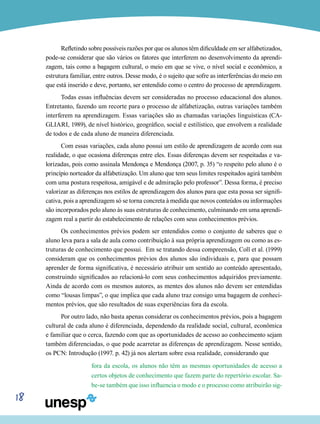 18
Refletindo sobre possíveis razões por que os alunos têm dificuldade em ser alfabetizados,
pode-se considerar que são vários os fatores que interferem no desenvolvimento da aprendi-
zagem, tais como a bagagem cultural, o meio em que se vive, o nível social e econômico, a
estrutura familiar, entre outros. Desse modo, é o sujeito que sofre as interferências do meio em
que está inserido e deve, portanto, ser entendido como o centro do processo de aprendizagem.
Todas essas influências devem ser consideradas no processo educacional dos alunos.
Entretanto, fazendo um recorte para o processo de alfabetização, outras variações também
interferem na aprendizagem. Essas variações são as chamadas variações linguísticas (CA-
GLIARI, 1989), de nível histórico, geográfico, social e estilístico, que envolvem a realidade
de todos e de cada aluno de maneira diferenciada.
Com essas variações, cada aluno possui um estilo de aprendizagem de acordo com sua
realidade, o que ocasiona diferenças entre eles. Essas diferenças devem ser respeitadas e va-
lorizadas, pois como assinala Mendonça e Mendonça (2007, p. 35) “o respeito pelo aluno é o
princípio norteador da alfabetização. Um aluno que tem seus limites respeitados agirá também
com uma postura respeitosa, amigável e de admiração pelo professor”. Dessa forma, é preciso
valorizar as diferenças nos estilos de aprendizagem dos alunos para que esta possa ser signifi-
cativa, pois a aprendizagem só se torna concreta à medida que novos conteúdos ou informações
são incorporados pelo aluno às suas estruturas de conhecimento, culminando em uma aprendi-
zagem real a partir do estabelecimento de relações com seus conhecimentos prévios.
Os conhecimentos prévios podem ser entendidos como o conjunto de saberes que o
aluno leva para a sala de aula como contribuição à sua própria aprendizagem ou como as es-
truturas de conhecimento que possui. Em se tratando dessa compreensão, Coll et al. (1999)
consideram que os conhecimentos prévios dos alunos são individuais e, para que possam
aprender de forma significativa, é necessário atribuir um sentido ao conteúdo apresentado,
construindo significados ao relacioná-lo com seus conhecimentos adquiridos previamente.
Ainda de acordo com os mesmos autores, as mentes dos alunos não devem ser entendidas
como “lousas limpas”, o que implica que cada aluno traz consigo uma bagagem de conheci-
mentos prévios, que são resultados de suas experiências fora da escola.
Por outro lado, não basta apenas considerar os conhecimentos prévios, pois a bagagem
cultural de cada aluno é diferenciada, dependendo da realidade social, cultural, econômica
e familiar que o cerca, fazendo com que as oportunidades de acesso ao conhecimento sejam
também diferenciadas, o que pode acarretar as diferenças de aprendizagem. Nesse sentido,
os PCN: Introdução (1997. p. 42) já nos alertam sobre essa realidade, considerando que
fora da escola, os alunos não têm as mesmas oportunidades de acesso a
certos objetos de conhecimento que fazem parte do repertório escolar. Sa-
be-se também que isso influencia o modo e o processo como atribuirão sig-
 
