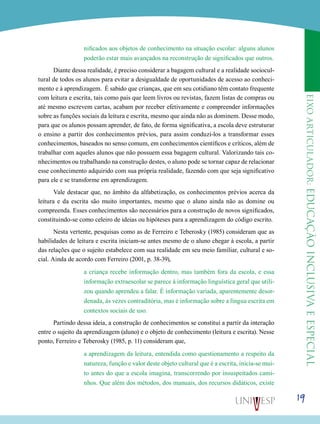 eixoarticulador:educaçãoinclusivaeespecial
19
nificados aos objetos de conhecimento na situação escolar: alguns alunos
poderão estar mais avançados na reconstrução de significados que outros.
Diante dessa realidade, é preciso considerar a bagagem cultural e a realidade sociocul-
tural de todos os alunos para evitar a desigualdade de oportunidades de acesso ao conheci-
mento e à aprendizagem. É sabido que crianças, que em seu cotidiano têm contato frequente
com leitura e escrita, tais como pais que leem livros ou revistas, fazem listas de compras ou
até mesmo escrevem cartas, acabam por receber efetivamente e compreender informações
sobre as funções sociais da leitura e escrita, mesmo que ainda não as dominem. Desse modo,
para que os alunos possam aprender, de fato, de forma significativa, a escola deve estruturar
o ensino a partir dos conhecimentos prévios, para assim conduzi-los a transformar esses
conhecimentos, baseados no senso comum, em conhecimentos científicos e críticos, além de
trabalhar com aqueles alunos que não possuem essa bagagem cultural. Valorizando tais co-
nhecimentos ou trabalhando na construção destes, o aluno pode se tornar capaz de relacionar
esse conhecimento adquirido com sua própria realidade, fazendo com que seja significativo
para ele e se transforme em aprendizagem.
Vale destacar que, no âmbito da alfabetização, os conhecimentos prévios acerca da
leitura e da escrita são muito importantes, mesmo que o aluno ainda não as domine ou
compreenda. Esses conhecimentos são necessários para a construção de novos significados,
constituindo-se como celeiro de ideias ou hipóteses para a aprendizagem do código escrito.
Nesta vertente, pesquisas como as de Ferreiro e Teberosky (1985) consideram que as
habilidades de leitura e escrita iniciam-se antes mesmo de o aluno chegar à escola, a partir
das relações que o sujeito estabelece com sua realidade em seu meio familiar, cultural e so-
cial. Ainda de acordo com Ferreiro (2001, p. 38-39),
a criança recebe informação dentro, mas também fora da escola, e essa
informação extraescolar se parece à informação linguística geral que utili-
zou quando aprendeu a falar. É informação variada, aparentemente desor-
denada, às vezes contraditória, mas é informação sobre a língua escrita em
contextos sociais de uso.
Partindo dessa ideia, a construção de conhecimentos se constitui a partir da interação
entre o sujeito da aprendizagem (aluno) e o objeto de conhecimento (leitura e escrita). Nesse
ponto, Ferreiro e Teberosky (1985, p. 11) consideram que,
a aprendizagem da leitura, entendida como questionamento a respeito da
natureza, função e valor deste objeto cultural que é a escrita, inicia-se mui-
to antes do que a escola imagina, transcorrendo por insuspeitados cami-
nhos. Que além dos métodos, dos manuais, dos recursos didáticos, existe
 