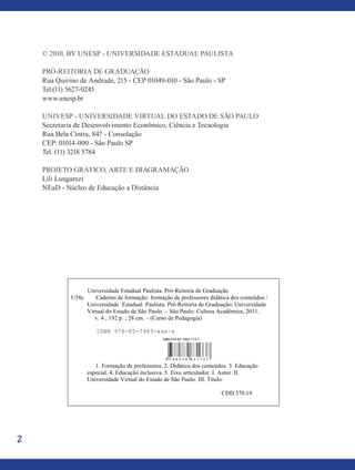 2
© 2010, by Unesp - Universidade estadual Paulista
Pró-Reitoria de Graduação
Rua Quirino de Andrade, 215 - CEP 01049-010 - São Paulo - SP
Tel.(11) 5627-0245
www.unesp.br
univesp - universidade virtual do estado de são Paulo
Secretaria de Desenvolvimento Econômico, Ciência e Tecnologia
Rua Bela Cintra, 847 - Consolação
CEP: 01014-000 - São Paulo SP
Tel. (11) 3218 5784
projeto gráfico, ARTE E diagramação
Lili Lungarezi
NEaD - Núcleo de Educação a Distância
Universidade Estadual Paulista. Pró-Reitoria de Graduação
U58c Caderno de formação: formação de professores didática dos conteúdos /
Universidade Estadual Paulista. Pró-Reitoria de Graduação; Universidade
Virtual do Estado de São Paulo. – São Paulo: Cultura Acadêmica, 2011.
v. 4 ; 192 p. ; 28 cm. – (Curso de Pedagogia)
ISBN 978-85-7983-xxx-x
1. Formação de professores. 2. Didática dos conteúdos. 3. Educação
especial. 4. Educação inclusiva. 5. Eixo articulador. I. Autor. II.
Universidade Virtual do Estado de São Paulo. III. Título.
CDD 370.19
9 7 8 8 5 7 9 8 3 1 7 3 7
ISBN 978-85-7983-173-7
 