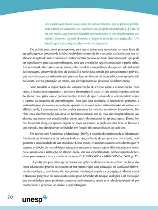 20
um sujeito que busca a aquisição de conhecimento, que se propõe proble-
mas e trata de solucioná-los, seguindo sua própria metodologia [...] trata-se
de um sujeito que procura adquirir conhecimento, e não simplesmente um
sujeito disposto ou mal disposto a adquirir uma técnica particular. Um
sujeito que a psicologia da lecto-escrita esqueceu.
De acordo com esses pressupostos, para que o aluno seja respeitado em suas fases de
aprendizagem, o processo de alfabetização deve ocorrer de forma contextualizada com sua re-
alidade, resgatando suas vivências e conhecimentos prévios, levando em conta aquilo que pode
ser significativo para sua aprendizagem, para que o trabalho seja sistematizado a partir deles.
Em se tratando das vivências do aluno, cabe ressaltar a importância do aprendizado informal
da linguagem, desenvolvido fora da escola. É a partir dela, obtida por conhecimentos prévios,
que o ensino deve ser sistematizado em suas diversas formas de expressão, como aprendizado
da leitura, escrita, produção de textos, que correspondem ao processo de alfabetização.
Vale ressaltar a importância da sistematização do ensino sobre a alfabetização. Para
tanto, a escola deve organizar o ensino e sistematizá-lo a partir dos conhecimentos prévios
do aluno, mas, para isso, é preciso atentar ao fato de que o aluno deve ser entendido como
o centro do processo de aprendizagem. Para que isso aconteça, é necessário, portanto, a
sistematização do ensino; no entanto, quando se discute sobre sistematização de ensino em
alfabetização, é comum que as discussões remetam fortemente ao método do professor. Po-
rém, essa sistematização não deve se fechar no método em si, mas sim no aprendizado dos
alunos, que devem ser considerados como centro do processo de aprendizagem. Dessa for-
ma, buscando atingir a aprendizagem de todos os alunos, o professor não deve se limitar a
um método, mas desenvolver atividades em função das necessidades de cada um.
De acordo com Mendonça e Mendonça (2007), a maioria dos métodos de alfabetização
fracassou em decorrência da colocação das crianças diante de um processo incoerente, des-
gastante e desvinculado de sua realidade. Desse modo, os mesmos autores consideram que “é
urgente a adoção de metodologia adequada para que crianças sejam alfabetizadas em nosso
país, assumindo a definição de alfabetização, em sua especificidade, como conjunto de téc-
nicas para exercer a arte e a ciência da escrita” (MENDONÇA e MENDONÇA, 2007, p. 72).
	 A partir dos preceitos apresentados que refletem diretamente na alfabetização, o sis-
tema educacional precisa se concentrar em permitir que uma educação de qualidade efetiva-
mente aconteça e, para tanto, são necessárias mudanças na prática pedagógica. Muitas vezes
o fracasso, progresso ou sucesso do aluno pode depender da relação dialógica e de mediação
que se estabelece entre professor, alunos e conhecimento, sendo esta relação responsável por
mediar todo o processo de ensino e aprendizagem.
 