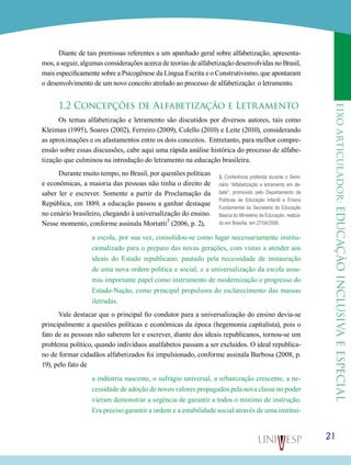 eixoarticulador:educaçãoinclusivaeespecial
21
Diante de tais premissas referentes a um apanhado geral sobre alfabetização, apresenta-
mos, a seguir, algumas considerações acerca de teorias de alfabetização desenvolvidas no Brasil,
mais especificamente sobre a Psicogênese da Língua Escrita e o Construtivismo, que apontaram
o desenvolvimento de um novo conceito atrelado ao processo de alfabetização: o letramento.
1.2 Concepções de Alfabetização e Letramento
Os temas alfabetização e letramento são discutidos por diversos autores, tais como
Kleiman (1995), Soares (2002), Ferreiro (2009), Colello (2010) e Leite (2010), considerando
as aproximações e os afastamentos entre os dois conceitos. Entretanto, para melhor compre-
ensão sobre essas discussões, cabe aqui uma rápida análise histórica do processo de alfabe-
tização que culminou na introdução do letramento na educação brasileira.
Durante muito tempo, no Brasil, por questões políticas
e econômicas, a maioria das pessoas não tinha o direito de
saber ler e escrever. Somente a partir da Proclamação da
República, em 1889, a educação passou a ganhar destaque
no cenário brasileiro, chegando à universalização do ensino.
Nesse momento, conforme assinala Mortatti
3
(2006, p. 2),
a escola, por sua vez, consolidou-se como lugar necessariamente institu-
cionalizado para o preparo das novas gerações, com vistas a atender aos
ideais do Estado republicano, pautado pela necessidade de instauração
de uma nova ordem política e social; e a universalização da escola assu-
miu importante papel como instrumento de modernização e progresso do
Estado-Nação, como principal propulsora do esclarecimento das massas
iletradas.
Vale destacar que o principal fio condutor para a universalização do ensino devia-se
principalmente a questões políticas e econômicas da época (hegemonia capitalista), pois o
fato de as pessoas não saberem ler e escrever, diante dos ideais republicanos, tornou-se um
problema político, quando indivíduos analfabetos passam a ser excluídos. O ideal republica-
no de formar cidadãos alfabetizados foi impulsionado, conforme assinala Barbosa (2008, p.
19), pelo fato de
a indústria nascente, o sufrágio universal, a urbanização crescente, a ne-
cessidade de adoção de novos valores propagados pela nova classe no poder
vieram demonstrar a urgência de garantir a todos o mínimo de instrução.
Era preciso garantir a ordem e a estabilidade social através de uma institui-
	
3. Conferência proferida durante o Semi-
nário “Alfabetização e letramento em de-
bate”, promovido pelo Departamento de
Políticas de Educação Infantil e Ensino
Fundamental da Secretaria de Educação
Básica do Ministério da Educação, realiza-
do em Brasília, em 27/04/2006.
 
