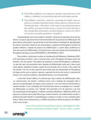 26
’’ Nível silábico-alfabético: esta etapa ocorre quando o sujeito está entre o nível
silábico e o alfabético. As características dos dois níveis podem coexistir.
’’ Nível alfabético: nesta fase, o aluno faz a associação do símbolo sonoro ao
gráfico e as unidades linguísticas (letras, sílabas, palavras e frases) são iden-
tificadas pelo aluno. Além disso, o aluno baseia-se na pronúncia da palavra
para grafá-la, pois parte da ideia de que se escreve do mesmo jeito que se
fala, reproduzindo corretamente a estrutura da palavra, mesmo sem o domí-
nio total das convenções gramaticais e ortográficas.
Compreendendo esses níveis, pode-se entender o processo de aquisição da escrita dos
alunos e os passos que percorrem no desenvolvimento de seu processo de alfabetização. De
posse dessas informações, é possível intervir de forma eficaz na mediação da aprendizagem
dos alunos. Entretanto, diante de tais características, a proposta da Psicogênese resultou em
grandes reflexões a respeito do processo de alfabetização e, a partir delas, estabeleceu-se
uma nova teoria de alfabetização: o Construtivismo, como uma tentativa de metodização da
Psicogênese da língua escrita (MENDONÇA e MENDONÇA, 2007).
Nesse âmbito, é pertinente ressaltar as considerações de Mendonça e Mendonça (2007,
p.55), que fazem um alerta: “nem o construtivismo, nem a Psicogênese da língua escrita são
métodos, mas sim teorias”. Na tentativa de metodizar a teoria da Psicogênese, estabeleceu-
-se que não mais seria necessário haver métodos de alfabetização, posto que o aluno, entre
tantas opções, aprenderia sozinho, a partir de sua interação com a escrita, e não a partir de
um método. Esse foi um dos equívocos provocados pela má interpretação da Psicogênese
da língua escrita, pois se passou a ignorar a aquisição da técnica da escrita e o processo de
ensinar a ler e escrever (codificar e decodificar) passou a ser menosprezado.
A esse fato, Soares (2004, p.11) adiciona que “para a prática da alfabetização, tinha-
-se, anteriormente, um método e nenhuma teoria; com a mudança de concepção sobre o
processo de aprendizagem da língua escrita, passou-se a ter uma teoria (construtivismo) e
nenhum método”. Com a introdução do Construtivismo, tentou-se estabelecer um “método”
de alfabetização; no entanto, esse “método” foi construído à luz de equívocos e de uma
má interpretação da Psicogênese. Conforme assinalam Mendonça e Mendonça (2007), tais
equívocos, caracterizam-se pela ideia de que o aluno constrói o seu conhecimento sozinho; o
professor não pode interferir na aprendizagem e tampouco corrigir os erros cometidos pelos
alunos. Diante disso, desmereceu-se o trabalho do professor diante do processo de alfabeti-
zação, uma vez que,
como a teoria construtivista postula que o processo de produção do conhe-
cimento é, teoricamente, centrado no sujeito – no caso, o aluno -, o profes-
 