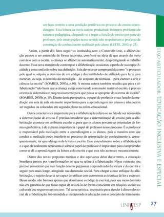 eixoarticulador:educaçãoinclusivaeespecial
27
sor ficou restrito a uma condição periférica no processo de ensino-apren-
dizagem. Essa leitura da teoria acabou produzindo inúmeros problemas de
natureza pedagógica, chegando-se a negar a função de ensino por parte do
professor, pois intervenções nesse sentido não respeitariam o processo de
construção do conhecimento realizado pelo aluno. (LEITE, 2010, p. 25)
Assim, a partir dos fatos negativos instituídos com o Construtivismo, a alfabetiza-
ção passou a ser entendida de forma incorreta, com base na ideia de que através do mero
convívio com a escrita, a criança se alfabetiza automaticamente, desprestigiando o trabalho
docente. Essa nova maneira de contemplar a alfabetização ocasionou a perda de sua especifi-
cidade e uma confusão sobre sua definição. Esta deveria ser compreendida como “o processo
pelo qual se adquire o domínio de um código e das habilidades de utilizá-lo para ler e para
escrever, ou seja, o domínio da tecnologia – do conjunto de técnicas – para exercer a arte e
ciência da escrita” (SOARES, 2003a, p.80). A mesma autora também ressalta que para a al-
fabetização “não basta que a criança esteja convivendo com muito material escrito, é preciso
orientá-la sistemática e progressivamente para que possa se apropriar do sistema de escrita”.
(SOARES, 2003b, p. 19). Diante desta perspectiva, o papel do professor e sua função de me-
diação em sala de aula são muito importantes para a aprendizagem dos alunos e não podem
ser negados ou colocados em segundo plano na esfera educacional.
Outra característica importante para a alfabetização refere-se ao fato de ser necessária
a sistematização do ensino. É preciso considerar que a sistematização do ensino para a alfa-
betização acontece em ambiente escolar e, para que os alunos possam ser orientados de for-
ma significativa, é de extrema importância o papel do professor nesse processo. É o professor
o responsável pela mediação entre a aprendizagem e os alunos, pois a maneira com que
conduz a mediação pode interferir no processo de apropriação do conhecimento e, conse-
quentemente, na aprendizagem da leitura e escrita. Esse entendimento sobre a alfabetização
e o que ela realmente representa e sobre o papel do professor é importante para compreender
como se dá a aprendizagem da leitura e da escrita e que esta não acontece mecanicamente.
Diante das novas propostas teóricas e dos equívocos delas decorrentes, a educação
brasileira passou por transformações no que se refere à alfabetização. Nesse contexto, era
preciso considerar que sua função deveria perpassar o aprendizado da leitura e da escrita e
seguir para mais longe, atingindo sua dimensão social. Para chegar a esse enfoque da alfa-
betização, o sujeito deveria ser capaz de utilizar com autonomia as técnicas de ler e escrever.
Desse modo, não bastava apenas que dominasse o código (a escrita), pois seu mero domínio
não era garantia de que fosse capaz de utilizá-lo de forma consciente em relações sociais ou
culturais que requeressem seu uso. Tal característica, necessária para atender à dimensão so-
cial da alfabetização, foi entendida e incorporada à educação com o conceito de letramento.
 