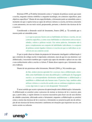 28
Kleiman (1995, p.19) define letramento como o “conjunto de práticas sociais que usam
a escrita, enquanto sistema simbólico e enquanto tecnologia, em contextos específicos, para
objetivos específicos”. Diante de tais especificidades, o letramento pode ser entendido como o
momento em que o sujeito torna-se capaz de utilizar a leitura e a escrita, de forma consciente
e com autonomia, em seu meio social, perpassando, portanto, o domínio das técnicas de ler
e escrever.
Considerando a dimensão social do letramento, Soares (2002, p. 72) assinala que o
mesmo pode ser entendido como
[...] o que as pessoas fazem com as habilidades de leitura e escrita, em um
contexto específico, e como essas habilidades se relacionam com as neces-
sidades, valores e práticas sociais. Em outras palavras, letramento não é
pura e simplesmente um conjunto de habilidades individuais; é o conjunto
de práticas sociais ligadas à leitura e à escrita em que os indivíduos se en-
volvem em seu contexto social.
O que se pode observar diante da proposta do letramento interligado à alfabetização é
que o domínio do código escrito é importante; entretanto, mais do que ter esse domínio e ser
alfabetizado, é necessário também que o sujeito seja capaz de entender e aplicar em sua vida
o seu conhecimento sobre a escrita e a leitura. É diante desse aspecto que o letramento entra
em evidência.
Diante de tais premissas sobre letramento, Mortatti (2004, p. 34) considera que,
de fato, ainda é preciso aprender ler e escrever, mas a alfabetização, enten-
dida como habilidades de mera decodificação e codificação da linguagem
escrita e as correspondentes dicotomias analfabetismo x alfabetização e
analfabeto x alfabetizado não bastam mais. É preciso, hoje, também saber
utilizar a leitura e a escrita de acordo com as contínuas exigências sociais,
e esse algo mais é o que se vem designando “letramento”.
É nesse sentido que ocorre o processo de aproximação entre alfabetização e letramento.
A alfabetização se constitui como o processo de ensinar as técnicas de ler e escrever, para
que, a partir delas, o sujeito domine os recursos necessários para fazer uso de seus direitos
de cidadão consciente, efetivando assim o letramento; enquanto a alfabetização se constitui
como o ensino das técnicas de ler e escrever, o letramento se caracteriza pelo ato da utiliza-
ção de tais técnicas de forma consciente e autônoma em situações que requeiram seu uso, em
meios sociais ou culturais.
 
