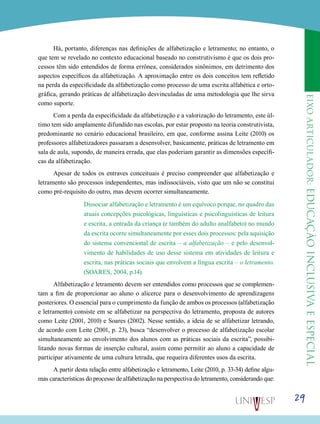 eixoarticulador:educaçãoinclusivaeespecial
29
Há, portanto, diferenças nas definições de alfabetização e letramento; no entanto, o
que tem se revelado no contexto educacional baseado no construtivismo é que os dois pro-
cessos têm sido entendidos de forma errônea, considerados sinônimos, em detrimento dos
aspectos específicos da alfabetização. A aproximação entre os dois conceitos tem refletido
na perda da especificidade da alfabetização como processo de uma escrita alfabética e orto-
gráfica, gerando práticas de alfabetização desvinculadas de uma metodologia que lhe sirva
como suporte.
Com a perda da especificidade da alfabetização e a valorização do letramento, este úl-
timo tem sido amplamente difundido nas escolas, por estar proposto na teoria construtivista,
predominante no cenário educacional brasileiro, em que, conforme assina Leite (2010) os
professores alfabetizadores passaram a desenvolver, basicamente, práticas de letramento em
sala de aula, supondo, de maneira errada, que elas poderiam garantir as dimensões específi-
cas da alfabetização.
Apesar de todos os entraves conceituais é preciso compreender que alfabetização e
letramento são processos independentes, mas indissociáveis, visto que um não se constitui
como pré-requisito do outro, mas devem ocorrer simultaneamente.
Dissociar alfabetização e letramento é um equívoco porque, no quadro das
atuais concepções psicológicas, linguísticas e psicolinguísticas de leitura
e escrita, a entrada da criança (e também do adulto analfabeto) no mundo
da escrita ocorre simultaneamente por esses dois processos: pela aquisição
do sistema convencional de escrita – a alfabetização – e pelo desenvol-
vimento de habilidades de uso desse sistema em atividades de leitura e
escrita, nas práticas sociais que envolvem a língua escrita – o letramento.
(SOARES, 2004, p.14).
Alfabetização e letramento devem ser entendidos como processos que se complemen-
tam a fim de proporcionar ao aluno o alicerce para o desenvolvimento de aprendizagens
posteriores. O essencial para o cumprimento da função de ambos os processos (alfabetização
e letramento) consiste em se alfabetizar na perspectiva do letramento, proposta de autores
como Leite (2001, 2010) e Soares (2002). Nesse sentido, a ideia de se alfabetizar letrando,
de acordo com Leite (2001, p. 23), busca “desenvolver o processo de alfabetização escolar
simultaneamente ao envolvimento dos alunos com as práticas sociais da escrita”, possibi-
litando novas formas de inserção cultural, assim como permitir ao aluno a capacidade de
participar ativamente de uma cultura letrada, que requeira diferentes usos da escrita.
A partir desta relação entre alfabetização e letramento, Leite (2010, p. 33-34) define algu-
mas características do processo de alfabetização na perspectiva do letramento, considerando que:
 