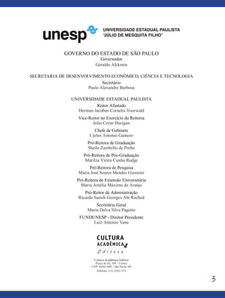 3
Governo do Estado de São Paulo
Governador
Geraldo Alckmin
Secretaria de Desenvolvimento Econômico, Ciência e Tecnologia
Secretário
Paulo Alexandre Barbosa
Universidade Estadual Paulista
Reitor Afastado
Herman Jacobus Cornelis Voorwald
Vice-Reitor no Exercício da Reitoria
Julio Cezar Durigan
Chefe de Gabinete
Carlos Antonio Gamero
Pró-Reitora de Graduação
Sheila Zambello de Pinho
Pró-Reitora de Pós-Graduação
Marilza Vieira Cunha Rudge
Pró-Reitora de Pesquisa
Maria José Soares Mendes Giannini
Pró-Reitora de Extensão Universitária
Maria Amélia Máximo de Araújo
Pró-Reitor de Administração
Ricardo Samih Georges Abi Rached
Secretária Geral
Maria Dalva Silva Pagotto
FUNDUNESP - Diretor Presidente
Luiz Antonio Vane
Cultura Acadêmica Editora
Praça da Sé, 108 - Centro
CEP: 01001-900 - São Paulo-SP
Telefone: (11) 3242-7171
 