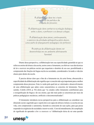 30
A alfabetização deve ter o texto
como ponto de partida e de
chegada do processo;
A alfabetização deve centrar-se na relação dialógica
entre o aluno, o professor e os demais colegas;
A alfabetização deve prever, continuamente,
o exercício da atividade epilinguística pelos alunos,
como parte do planejamento pedagógico do professor;
As práticas de alfabetização devem ser
desenvolvidas em um ambiente afetivamente
favorável.
Diante dessa perspectiva, a alfabetização tem sua especificidade garantida no que se
refere ao ensino da leitura e da escrita, assim como o letramento, ao efetivar o uso das técnicas
de ler e escrever em práticas sociais que requeiram o domínio de seu uso, possibilitando a
compreensão das funções da língua escrita na sociedade, considerando e levando a vida dos
alunos para dentro da escola.
É preciso deixar claro que o fato de o letramento ter, de certa forma, obscurecido a
especificidade da alfabetização não significa que o conceito não seja importante para a melhor
compreensão desse processo. Esta é a razão pela qual tem se valorizado o desenvolvimento
de uma alfabetização que adote como característica os conceitos de letramento. Nesse
sentido, Colello (2010, p. 92) alerta que “os estudos sobre letramento contribuíram para
a ressignificação da língua e do seu ensino, que não mais pode se concretizar por meio de
práticas pedagógicas mecânicas, artificiais e descontextualizadas”.
O letramento introduziu novas perspectivas para a alfabetização ao considerar sua
dimensão social, sugerindo que o sujeito deva ser capaz de utilizar a leitura e a escrita em sua
vida, com compreensão e autonomia, fazendo-se consciente de suas ações, para que possa
responder às exigências da sociedade e inserir-se nela. Com tal entendimento, há a ampliação
do significado do aprender a ler e a escrever e a “alfabetização deixa de ser uma questão
 