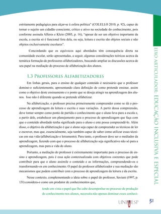 eixoarticulador:educaçãoinclusivaeespecial
31
estritamente pedagógica para alçar-se à esfera política” (COLELLO 2010, p. 92), capaz de
tornar o sujeito um cidadão consciente, crítico e ativo na sociedade do conhecimento, pois
conforme assinala Alferes e Klein (2005, p. 16), “apesar de ser um objetivo importante da
escola, a escrita só é funcional fora dela, ou seja, leitura e escrita são objetos sociais e não
objetos exclusivamente escolares”.
Concordando que os equívocos aqui abordados têm consequência direta na
comunidade escolar, serão apresentadas, a seguir, algumas considerações teóricas acerca da
temática formação de professores alfabetizadores, buscando ampliar as discussões acerca de
seu papel na mediação do processo de alfabetização dos alunos.
1.3 Professores Alfabetizadores
Em linhas gerais, para o ensino de qualquer conteúdo é necessário que o professor
domine-o suficientemente, apresentando clara definição de como pretende ensinar, assim
como o objetivo deste ensinamento e o ponto que se deseja atingir na aprendizagem dos alu-
nos. Isso não é diferente quando se pretende alfabetizar.
Na alfabetização, o professor precisa primeiramente compreender como se dá o pro-
cesso de aprendizagem da leitura e escrita e suas variações. A partir dessa compreensão,
deve tomar sempre como ponto de partida o conhecimento que o aluno leva para a escola e,
a partir dele, estabelecer um planejamento para o processo de aprendizagem que faça com
que o conteúdo abordado tenha significado para o aluno e este possa compreendê-lo. Além
disso, o objetivo da alfabetização é que o aluno seja capaz de compreender as técnicas de ler
e escrever, mas que, essencialmente, seja também capaz de saber como utilizar essas técni-
cas em sua vida (alfabetização e letramento). Para tanto, o professor deve ser o mediador da
aprendizagem, fazendo com que o processo de alfabetização seja significativo não só para a
aprendizagem, mas para a vida do aluno.
Portanto, a mediação do professor é extremamente importante para o processo de en-
sino e aprendizagem, pois é essa ação contextualizada com objetivos coerentes que pode
contribuir para que o aluno assimile o conteúdo e as informações, compreendendo-os e
transformando-os em conhecimento. O papel do professor alfabetizador e sua mediação são
mecanismos que podem contribuir com o processo de aprendizagem da leitura e da escrita.
Nesse contexto, complementando a ideia sobre o papel do professor, Saviani (1997, p.
131) considera-o como um produtor de conhecimentos que,
tendo em vista o papel que lhe cabe desempenhar no processo de produção
do conhecimento nos alunos, necessita não apenas dominar esses conheci-
 