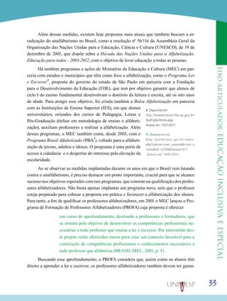 eixoarticulador:educaçãoinclusivaeespecial
33
Além dessas medidas, existem hoje propostas mais atuais que também buscam a er-
radicação do analfabetismo no Brasil, como a resolução nº 56/116 da Assembleia Geral da
Organização das Nações Unidas para a Educação, Ciência e Cultura (UNESCO), de 19 de
dezembro de 2001, que dispõe sobre a Década das Nações Unidas para a Alfabetização:
Educação para todos - 2003-2012, com o objetivo de levar educação a todas as pessoas.
Há também programas e ações do Ministério da Educação e Cultura (MEC) em par-
ceria com estados e municípios que têm como foco a alfabetização, como o Programa Ler
e Escrever
4
, proposta do governo do estado de São Paulo em parceria com a Fundação
para o Desenvolvimento da Educação (FDE), que tem por objetivo garantir que alunos de
ciclo I do ensino fundamental desenvolvam o domínio da leitura e escrita, até os oito anos
de idade. Para atingir esse objetivo, foi criada também a Bolsa Alfabetização em parceria
com as Instituições de Ensino Superior (IES), em que alunos
universitários, oriundos dos cursos de Pedagogia, Letras e
Pós-Graduação (ênfase em metodologia de ensino e alfabeti-
zação), auxiliam professores a realizar a alfabetização. Além
desses programas, o MEC também conta, desde 2003, com o
Programa Brasil Alfabetizado (PBA
5
), voltado para a alfabeti-
zação de jovens, adultos e idosos. O programa é uma porta de
acesso à cidadania  e o despertar do interesse pela elevação da
escolaridade.
Ao se observar as medidas implantadas durante os anos em que o Brasil vem lutando
contra o analfabetismo, é preciso destacar um ponto importante, crucial para que se alcance
sucesso nos objetivos esperados com tais programas, que consiste na qualificação dos profes-
sores alfabetizadores. Não basta apenas implantar um programa novo, sem que o professor
esteja preparado para colocar a proposta em prática e favorecer a alfabetização dos alunos.
Para tanto, a fim de qualificar os professores alfabetizadores, em 2001 o MEC lançou o Pro-
grama de Formação de Professores Alfabetizadores (PROFA) cuja proposta é oferecer
um curso de aprofundamento, destinado a professores e formadores, que
se orienta pelo objetivo de desenvolver as competências profissionais ne-
cessárias a todo professor que ensina a ler e escrever. Por intermédio des-
te projeto serão oferecidos meios para criar um contexto favorável para a
construção de competências profissionais e conhecimentos necessários a
todo professor que alfabetiza (BRASIL/MEC, 2001, p. 5).
Buscando esse aprofundamento, o PROFA considera que, assim como os alunos têm
direito a aprender a ler e escrever, os professores alfabetizadores também devem ter garan-
5. Disponível em:
http://portal.mec.gov.br/index.
php?option=com_content&view=a
rticle&id=12280&Itemid=817
Acesso em: 10/01/2011.
4. Disponível em:
http://lereescrever.fde.sp.gov.br/
SysPublic/Home.aspx
Acesso em: 10/01/2011.
 