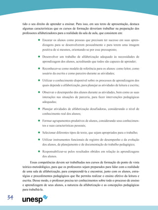 34
tido o seu direito de aprender a ensinar. Para isso, em seu texto de apresentação, destaca
algumas características que os cursos de formação deveriam trabalhar na preparação dos
professores alfabetizadores para a realidade da sala de aula, que consistem em:
’’ Encarar os alunos como pessoas que precisam ter sucesso em suas apren-
dizagens para se desenvolverem pessoalmente e para terem uma imagem
positiva de si mesmos, orientando-se por esse pressuposto;
’’ Desenvolver um trabalho de alfabetização adequado às necessidades de
aprendizagem dos alunos, acreditando que todos são capazes de aprender;
’’ Reconhecer-se como modelo de referência para os alunos: como leitor, como
usuário da escrita e como parceiro durante as atividades;
’’ Utilizar o conhecimento disponível sobre os processos de aprendizagem dos
quais depende a alfabetização, para planejar as atividades de leitura e escrita;
’’ Observar o desempenho dos alunos durante as atividades, bem como as suas
interações nas situações de parceria, para fazer intervenções pedagógicas
adequadas;
’’ Planejar atividades de alfabetização desafiadoras, considerando o nível de
conhecimento real dos alunos;
’’ Formar agrupamentos produtivos de alunos, considerando seus conhecimen-
tos e suas características pessoais;
’’ Selecionar diferentes tipos de texto, que sejam apropriados para o trabalho;
’’ Utilizar instrumentos funcionais de registro do desempenho e da evolução
dos alunos, de planejamento e de documentação do trabalho pedagógico;
’’ Responsabilizar-se pelos resultados obtidos em relação às aprendizagens
dos alunos.
Essas competências devem ser trabalhadas nos cursos de formação do ponto de vista
teórico-metodológico, para que os professores sejam preparados para lidar com a realidade
de uma sala de alfabetização, para compreendê-la e encontrar, junto com os alunos, estra-
tégias e procedimentos pedagógicos que lhe permita realizar o ensino efetivo da leitura e
escrita. Desse modo, o professor precisa ter conhecimentos sobre todo o processo de ensino
e aprendizagem de seus alunos, a natureza da alfabetização e as concepções pedagógicas
para trabalhá-la.
 