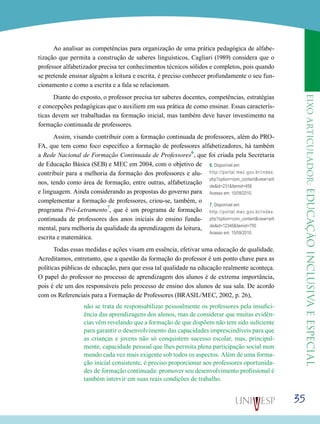 eixoarticulador:educaçãoinclusivaeespecial
35
Ao analisar as competências para organização de uma prática pedagógica de alfabe-
tização que permita a construção de saberes linguísticos, Cagliari (1989) considera que o
professor alfabetizador precisa ter conhecimentos técnicos sólidos e completos, pois quando
se pretende ensinar alguém a leitura e escrita, é preciso conhecer profundamente o seu fun-
cionamento e como a escrita e a fala se relacionam.
Diante do exposto, o professor precisa ter saberes docentes, competências, estratégias
e concepções pedagógicas que o auxiliem em sua prática de como ensinar. Essas caracterís-
ticas devem ser trabalhadas na formação inicial, mas também deve haver investimento na
formação continuada de professores.
Assim, visando contribuir com a formação continuada de professores, além do PRO-
FA, que tem como foco específico a formação de professores alfabetizadores, há também
a Rede Nacional de Formação Continuada de Professores
6
, que foi criada pela Secretaria
de Educação Básica (SEB) e MEC em 2004, com o objetivo de
contribuir para a melhoria da formação dos professores e alu-
nos, tendo como área de formação, entre outras, alfabetização
e linguagem. Ainda considerando as propostas do governo para
complementar a formação de professores, criou-se, também, o
programa Pró-Letramento
7
, que é um programa de formação
continuada de professores dos anos iniciais do ensino funda-
mental, para melhoria da qualidade da aprendizagem da leitura,
escrita e matemática.
Todas essas medidas e ações visam em essência, efetivar uma educação de qualidade.
Acreditamos, entretanto, que a questão da formação do professor é um ponto chave para as
políticas públicas de educação, para que essa tal qualidade na educação realmente aconteça.
O papel do professor no processo de aprendizagem dos alunos é de extrema importância,
pois é ele um dos responsáveis pelo processo de ensino dos alunos de sua sala. De acordo
com os Referenciais para a Formação de Professores (BRASIL/MEC, 2002, p. 26),
não se trata de responsabilizar pessoalmente os professores pela insufici-
ência das aprendizagens dos alunos, mas de considerar que muitas evidên-
cias vêm revelando que a formação de que dispõem não tem sido suficiente
para garantir o desenvolvimento das capacidades imprescindíveis para que
as crianças e jovens não só conquistem sucesso escolar, mas, principal-
mente, capacidade pessoal que lhes permita plena participação social num
mundo cada vez mais exigente sob todos os aspectos. Além de uma forma-
ção inicial consistente, é preciso proporcionar aos professores oportunida-
des de formação continuada: promover seu desenvolvimento profissional é
também intervir em suas reais condições de trabalho.
6. Disponível em:
http://portal.mec.gov.br/index.
php?option=com_content&view=arti
cle&id=231&Itemid=458
Acesso em: 15/09/2010.
7. Disponível em:
http://portal.mec.gov.br/index.
php?option=com_content&view=arti
cle&id=12346&Itemid=700
Acesso em: 15/09/2010.
 