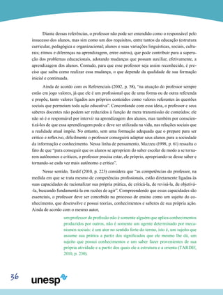 36
Diante dessas referências, o professor não pode ser entendido como o responsável pelo
insucesso dos alunos, mas sim como um dos requisitos, entre tantos da educação (estrutura
curricular, pedagógica e organizacional; alunos e suas variações linguísticas, sociais, cultu-
rais; ritmos e diferenças na aprendizagem, entre outros), que pode contribuir para a supera-
ção dos problemas educacionais, adotando mudanças que possam auxiliar, efetivamente, a
aprendizagem dos alunos. Contudo, para que esse professor seja assim reconhecido, é pre-
ciso que saiba como realizar essa mudança, o que depende da qualidade de sua formação
inicial e continuada.
Ainda de acordo com os Referenciais (2002, p. 58), “na atuação do professor sempre
estão em jogo valores, já que ele é um profissional que de uma forma ou de outra referenda
e propõe, tanto valores ligados aos próprios conteúdos como valores referentes às questões
sociais que permeiam toda ação educativa”. Concordando com essa ideia, o professor e seus
saberes docentes não podem ser reduzidos à função de mera transmissão de conteúdos; ele
não só é o responsável por intervir na aprendizagem dos alunos, mas também por conscien-
tizá-los de que essa aprendizagem pode e deve ser utilizada na vida, nas relações sociais que
a realidade atual impõe. No entanto, sem uma formação adequada que o prepare para ser
crítico e reflexivo, dificilmente o professor conseguirá adaptar seus alunos para a sociedade
da informação e conhecimento. Nessa linha de pensamento, Mazzeu (1998, p. 61) ressalta o
fato de que “para conseguir que os alunos se apropriem do saber escolar de modo a se torna-
rem autônomos e críticos, o professor precisa estar, ele próprio, apropriando-se desse saber e
tornando-se cada vez mais autônomo e crítico”.
Nesse sentido, Tardif (2010, p. 223) considera que “as competências do professor, na
medida em que se trata mesmo de competências profissionais, estão diretamente ligadas às
suas capacidades de racionalizar sua própria prática, de criticá-la, de revisá-la, de objetivá-
-la, buscando fundamentá-la em razões de agir”. Compreendendo que essas capacidades são
essenciais, o professor deve ser concebido no processo de ensino como um sujeito do co-
nhecimento, que desenvolve e possui teorias, conhecimentos e saberes de sua própria ação.
Ainda de acordo com o mesmo autor,
um professor de profissão não é somente alguém que aplica conhecimentos
produzidos por outros, não é somente um agente determinado por meca-
nismos sociais: é um ator no sentido forte do termo, isto é, um sujeito que
assume sua prática a partir dos significados que ele mesmo lhe dá, um
sujeito que possui conhecimentos e um saber fazer provenientes de sua
própria atividade e a partir dos quais ele a estrutura e a orienta (TARDIF,
2010, p. 230).
 