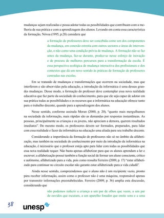 38
mudanças sejam realizadas e possa adotar todas as possibilidades que contribuam com a me-
lhoria de sua prática e com a aprendizagem dos alunos. Levando em conta essa característica
da formação, Nóvoa (1995, p.28) considera que
a formação de professores deve ser concebida como um dos componentes
da mudança, em conexão estreita com outros sectores e áreas de interven-
ção, e não como uma condição prévia de mudança. A formação não se faz
antes da mudança, faz-se durante, produz-se nesse esforço de inovação
e de procura de melhores percursos para a transformação da escola. É
essa perspectiva ecológica de mudança interactiva dos profissionais e dos
contextos que dá um novo sentido às práticas de formação de professores
centradas nas escolas.
Em se tratando de mudanças e transformações que ocorrem na sociedade, mas que
interferem e são absorvidas pela educação, a introdução da informática é uma dessas gran-
des mudanças. Desse modo, a formação do professor deve contemplar essa nova realidade
educativa que faz parte da sociedade do conhecimento, para que ele seja capaz de adotar em
sua prática todas as possibilidades e os recursos que a informática na educação oferece tanto
para o trabalho docente, quando para a aprendizagem dos alunos.
Nesse sentido, conforme assinala Moran (2000, p. 20), “quanto mais mergulhamos
na sociedade da informação, mais rápidas são as demandas por respostas instantâneas. As
pessoas, principalmente as crianças e os jovens, não apreciam a demora, querem resultados
imediatos”. Do mesmo modo, os professores devem ser formados, preparados, para lidar
com essa realidade e fazer da informática na educação uma aliada para seu trabalho docente.
Considerando a importância da formação de professores não só no âmbito da alfabeti-
zação, mas também na sociedade do conhecimento por meio da introdução da informática na
educação, é necessário que o professor esteja apto para lidar com todas as possibilidades que
essa nova realidade requer. Não basta apenas alfabetizar para que os alunos aprendam a ler e
escrever; a alfabetização possui também a função social de formar um aluno consciente, crítico
e autônomo, alfabetizado para a vida, pois como ressalta Ferreiro (2009, p. 17) “estar alfabeti-
zado para continuar no circuito escolar não garante estar alfabetizado para a vida cidadã”.
Ainda nesse sentido, compreendemos que o aluno não é um recipiente vazio, pronto
para receber informação, assim como o professor não é uma máquina, responsável apenas
por transmitir informações preestabelecidas. Ferreiro (2009, p. 36) amplia esta discussão,
considerando que
não podemos reduzir a criança a um par de olhos que veem, a um par
de ouvidos que escutam, a um aparelho fonador que emite sons e a uma
 