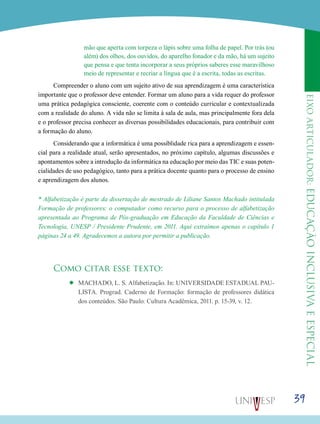 eixoarticulador:educaçãoinclusivaeespecial
39
mão que aperta com torpeza o lápis sobre uma folha de papel. Por trás (ou
além) dos olhos, dos ouvidos, do aparelho fonador e da mão, há um sujeito
que pensa e que tenta incorporar a seus próprios saberes esse maravilhoso
meio de representar e recriar a língua que é a escrita, todas as escritas.
Compreender o aluno com um sujeito ativo de sua aprendizagem é uma característica
importante que o professor deve entender. Formar um aluno para a vida requer do professor
uma prática pedagógica consciente, coerente com o conteúdo curricular e contextualizada
com a realidade do aluno. A vida não se limita à sala de aula, mas principalmente fora dela
e o professor precisa conhecer as diversas possibilidades educacionais, para contribuir com
a formação do aluno.
Considerando que a informática é uma possiblidade rica para a aprendizagem e essen-
cial para a realidade atual, serão apresentados, no próximo capítulo, algumas discussões e
apontamentos sobre a introdução da informática na educação por meio das TIC e suas poten-
cialidades de uso pedagógico, tanto para a prática docente quanto para o processo de ensino
e aprendizagem dos alunos.
* Alfabetização é parte da dissertação de mestrado de Liliane Santos Machado intitulada
Formação de professores: o computador como recurso para o processo de alfabetização
apresentada ao Programa de Pós-graduação em Educação da Faculdade de Ciências e
Tecnologia, UNESP / Presidente Prudente, em 2011. Aqui extraímos apenas o capítulo 1
páginas 24 a 49. Agradecemos a autora por permitir a publicação.
Como citar esse texto:
’’ MACHADO, L. S. Alfabetização. In: UNIVERSIDADE ESTADUAL PAU-
LISTA. Prograd. Caderno de Formação: formação de professores didática
dos conteúdos. São Paulo: Cultura Acadêmica, 2011. p. 15-39, v. 12.
 