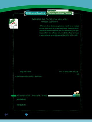 40
Agenda da Segunda Semana
17/10/2011 a 23/10/2011
O homem já se descobre agindo no mundo e, na medida
em que a sua ação se torna problemática, ele sente neces-
sidade de refletir. Entretanto, ele não reflete pelo puro gos-
to de refletir. Sua reflexão tem por objetivo fazer com que
a ação deixe de ser problemática (SAVIANi, 1973, p. 69).
	
Caros alunos!
Retomaremos a segunda parte do Eixo Articulador – Educação Inclusiva e Especial.
Os conteúdos referentes a esta semana apresentam uma visão mais específica e prá-
tica sobre o tema Educação Inclusiva, articulados à Didática de Alfabetização. Assim, os
materiais foram organizados prevendo a aplicação dos conceitos aprendidos sobre o tema,
pressupondo o trabalho individual e coletivo entre os alunos, tanto nos encontros presenciais,
quanto no ambiente virtual de aprendizagem. Adicionalmente, será proposto um debate que
trata especificamente da elaboração de um planejamento na perspectiva da Educação Inclu-
siva. Por fim, a semana será concluída com a apresentação dos planos de ensino de forma
coletiva, desenvolvendo no aluno a capacidade de planejar, selecionar e aplicar, no contexto
escolar e na sala de aula, os recursos de acessibilidade que esta possui ou precisa adquirir/
construir para garantir a inclusão de Pessoas com Deficiência (PD).
Esta Segunda Parte do Eixo se desenvolverá no período de 17 a 23 de outubro de 2011.
Entretanto, oferecemos a possibilidade de entrega das atividades, sem desconto de nota, até
o dia 30 de outubro de 2011, às 23h55. Mas, atenção! Semana que vem (24/10 a 30/10/2011)
teremos parte das atividades da D17 – Conteúdos e Didática de Língua Portuguesa e Litera-
tura. Então, não deixem as tarefas se acumularem. Atividades entregues, após esse prazo,
não serão avaliadas. Por isto, aconselhamos que não deixem para postá-las de última hora.
Ressaltamos, novamente, a importância do empenho na realização das atividades desse
Eixo, visto que sua média final valerá 50% da média final da disciplina D24 – LIBRAS.
Vejam abaixo as atividades programadas para a semana:
3ª Aula Presencial – 17/10/2011 – 2ª feira
Atividade 12* - Trabalho em grupo sobre “Atendimento Educacional Especializado – AEE”
– Parte II do Questionário 01.
Atividade 13 - Assistir ao vídeo 02 – “A Política Nacional para Educação Inclusiva: avanços
e desafios”.
Saiba Mais
Saiba Mais
Didática dos Conteúdos
Bloco 2 EixoArticulador
Educação Inclusiva e Especial
Sa
Sa
 