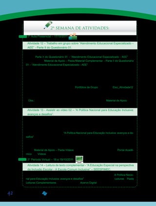 42
Saiba Mais
Saiba Mais
Saiba Mais
2ª SEMANA DE ATIVIDADES:
3ª Aula Presencial – 17/10/2011
Atividade 12 – Trabalho em grupo sobre “Atendimento Educacional Especializado –
AEE” - Parte II do Questionário 01.
Em grupos de quatro ou cinco alunos, retomem o material que trouxeram impresso, refe-
rente à Parte II do Questionário 01 – “Atendimento Educacional Especializado - AEE”, dis-
ponibilizado no Material de Apoio – Pasta Material Complementar – Parte II do Questionário
01 – “Atendimento Educacional Especializado - AEE”. Respondam, então, às questões apre-
sentadas, refletindo e discutindo sobre os direitos da pessoa com deficiência à educação.
Finalizado o trabalho, seu Orientador de Disciplina apresentará as respostas certas e erra-
das, fundamentando-as para, em seguida, discuti-las com a classe. Participem da discussão
e argumentem em defesa às respostas dadas pelo grupo.
As respostas deverão ser postadas nos Portfólios de Grupo com o título Eixo_Atividade12.
Aproveitem a aula para as discussões e anotações, e deixem a postagem para um momento
posterior.
Obs.: Essas questões, como dito acima, estão disponibilizadas no Material de Apoio e po-
derão ser editadas por vocês, se preferirem.
Atividade 13 - Assistir ao vídeo 02 – “A Política Nacional para Educação Inclusiva:
avanços e desafios”.
Agora, conheceremos um pouco das Políticas Públicas voltadas à Inclusão da Pessoa com
Deficiência na escola regular. Buscaremos entender características dessa política, visando à
reflexão sobre a escola que temos e a escola que queremos para todos.
Assistam então, ao vídeo 02 - “A Política Nacional para Educação Inclusiva: avanços e de-
safios”, produzido pela UNIVESP TV, no qual os Professores, Maria Teresa Eglér Mantoan,
Marcos José da Silveira Mazzotta e Ulisses Ferreira Araújo, discorrerão sobre o tema.
Este vídeo será apresentado às 20h e reprisado às 21h15. Está disponibilizado na Ferra-
menta Material de Apoio – Pasta Vídeos, e pode ser acessado também, pelo Portal Acadê-
mico, link Vídeos.
3° Período Virtual – 18 e 19/10/2011
Atividade 14 – Leitura de texto complementar - “A Educação Especial na perspectiva
da Inclusão Escolar - A Escola Comum Inclusiva” – SEESP/MEC.
Para ampliar os conhecimentos sobre os temas abordados no vídeo 02 – “A Política Nacio-
nal para Educação Inclusiva: avanços e desafios” -, acessem a Ferramenta Leituras – Pasta
Leituras Complementares, e/ou diretamente o Acervo Digital e leiam o texto complementar -
Saiba Mais
Saiba Mais
 