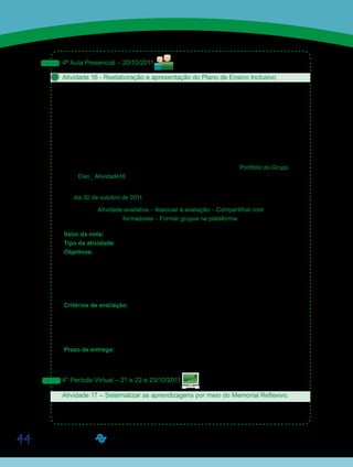 44
4ª Aula Presencial – 20/10/2011
Atividade 16 - Reelaboração e apresentação do Plano de Ensino Inclusivo
Reúnam-se aos colegas dos grupos formados na Atividade 03 – “Leitura de texto comple-
mentar e desenvolvimento de um Plano de Ensino Inclusivo” –, e, com base nas reflexões fei-
tas durante o período virtual anterior, reelaborem o Plano de Ensino Inclusivo, dando ênfase
à alfabetização, conforme o Roteiro orientador.
Finalizada a reelaboração do Plano de Ensino Inclusivo, os grupos deverão apresentar o
resultado de seus trabalhos para a classe. Esse é um importante momento de socialização.
Colaborem com os colegas, contribuindo com sugestões e ideias para deixar o plano ainda
melhor.
Façam as correções pertinentes e postem seus trabalhos finais no Portfólio do Grupo, com
o título Eixo_ Atividade16.
Não se preocupem com a postagem nesse momento, priorizem as discussões. Vocês terão
até o dia 30 de outubro de 2011 para realizar essa postagem, sem desconto em nota.
Atividade avaliativa – Associar à avaliação – Compartilhar com
formadores – Formar grupos na plataforma.
Valor da nota: 10,00 Peso: 3
Tipo da atividade: Em grupo.
Objetivos:
•	 Relacionar o conteúdo do Eixo Articulador ao da disciplina de Conteúdos e Didática de
Alfabetização.
•	 Incentivar o trabalho coletivo e colaborativo na formação de professores.
•	 Propiciar momentos de socialização de experiências e discussão sobre o conteúdo
específico e pedagógico entre os alunos.
Critérios de avaliação:
•	 Cumprimento da proposta.
•	 Produção textual (Manual do Aluno).
•	 Entrega no prazo estabelecido.
•	 Participação em sala de aula.
Prazo de entrega:
•	 Período de desenvolvimento das atividades – de 17 a 23/10/2011.
•	 Término da entrega - 30/10/2011.
4° Período Virtual – 21 e 22 e 23/10/2011
Atividade 17 – Sistematizar as aprendizagens por meio do Memorial Reflexivo.
Vamos encerrar a segunda etapa de atividades do Eixo Articulador – Educação Inclusiva e
Especial. Parabéns a todos os que chegaram até aqui!
Saiba Mais
Saiba Mais
Saiba Mais
Saiba Mais
 