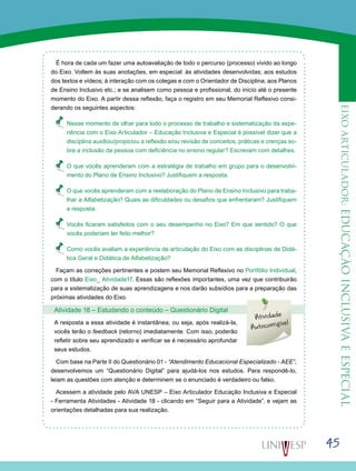 45
eixoarticulador:educaçãoinclusivaeespecial
É hora de cada um fazer uma autoavaliação de todo o percurso (processo) vivido ao longo
do Eixo. Voltem às suas anotações, em especial: às atividades desenvolvidas; aos estudos
dos textos e vídeos; à interação com os colegas e com o Orientador de Disciplina; aos Planos
de Ensino Inclusivo etc.; e se analisem como pessoa e profissional, do início até o presente
momento do Eixo. A partir dessa reflexão, faça o registro em seu Memorial Reflexivo consi-
derando os seguintes aspectos:
•	 Nesse momento de olhar para todo o processo de trabalho e sistematização da expe-
riência com o Eixo Articulador – Educação Inclusiva e Especial é possível dizer que a
disciplina auxiliou/propiciou a reflexão e/ou revisão de conceitos, práticas e crenças so-
bre a inclusão da pessoa com deficiência no ensino regular? Escrevam com detalhes.
•	 O que vocês aprenderam com a estratégia de trabalho em grupo para o desenvolvi-
mento do Plano de Ensino Inclusivo? Justifiquem a resposta.
•	 O que vocês aprenderam com a reelaboração do Plano de Ensino Inclusivo para traba-
lhar a Alfabetização? Quais as dificuldades ou desafios que enfrentaram? Justifiquem
a resposta.
•	 Vocês ficaram satisfeitos com o seu desempenho no Eixo? Em que sentido? O que
vocês poderiam ter feito melhor?
•	 Como vocês avaliam a experiência de articulação do Eixo com as disciplinas de Didá-
tica Geral e Didática de Alfabetização?
Façam as correções pertinentes e postem seu Memorial Reflexivo no Portfólio Individual,
com o título Eixo_ Atividade17. Essas são reflexões importantes, uma vez que contribuirão
para a sistematização de suas aprendizagens e nos darão subsídios para a preparação das
próximas atividades do Eixo.
Atividade 18 – Estudando o conteúdo – Questionário Digital
A resposta a essa atividade é instantânea, ou seja, após realizá-la,
vocês terão o feedback (retorno) imediatamente. Com isso, poderão
refletir sobre seu aprendizado e verificar se é necessário aprofundar
seus estudos.
Com base na Parte II do Questionário 01 - “Atendimento Educacional Especializado - AEE”,
desenvolvemos um “Questionário Digital” para ajudá-los nos estudos. Para respondê-lo,
leiam as questões com atenção e determinem se o enunciado é verdadeiro ou falso.
Acessem a atividade pelo AVA UNESP – Eixo Articulador Educação Inclusiva e Especial
- Ferramenta Atividades - Atividade 18 - clicando em “Seguir para a Atividade”, e vejam as
orientações detalhadas para sua realização.
Atividade
Autocorrigível
 