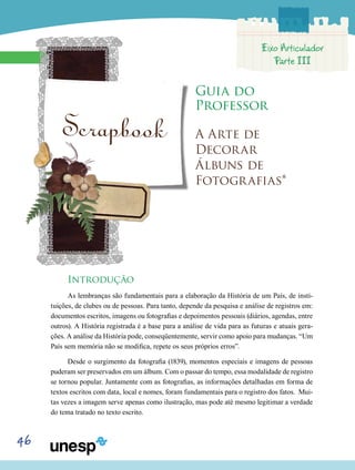 46
Guia do
Professor
Scrapbook A Arte de
Decorar
Álbuns de
Fotografias*
Introdução
As lembranças são fundamentais para a elaboração da História de um País, de insti-
tuições, de clubes ou de pessoas. Para tanto, depende da pesquisa e análise de registros em:
documentos escritos, imagens ou fotografias e depoimentos pessoais (diários, agendas, entre
outros). A História registrada é a base para a análise de vida para as futuras e atuais gera-
ções. A análise da História pode, conseqüentemente, servir como apoio para mudanças. “Um
País sem memória não se modifica, repete os seus próprios erros”.
Desde o surgimento da fotografia (1839), momentos especiais e imagens de pessoas
puderam ser preservados em um álbum. Com o passar do tempo, essa modalidade de registro
se tornou popular. Juntamente com as fotografias, as informações detalhadas em forma de
textos escritos com data, local e nomes, foram fundamentais para o registro dos fatos. Mui-
tas vezes a imagem serve apenas como ilustração, mas pode até mesmo legitimar a verdade
do tema tratado no texto escrito.
Eixo Articulador
Parte III
 