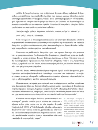 eixoarticulador:educaçãoinclusivaeespecial
47
A idéia de Scrapbook surgiu com o objetivo de decorar o álbum tradicional de foto-
grafias com retalhos de papéis coloridos (revistas) para guardar, além de fotografias, outras
lembranças de momentos vividos pelas pessoas. Essas lembranças podem ser concretizadas,
quer seja com um comprovante do parque de diversão, do cinema e até de embalagens de
produtos consumidos em um momento especial. Scrapbook é uma palavra composta da lín-
gua inglesa e tem as seguintes pronúncias e traduções:
Scrap [skraep] s. pedaço, fragmento, pedacinho, resto m.; refugo m., sobras f. pl..
Book [buk] s. livro m.; caderno m..
Com o scrapbook as pessoas passaram a dedicar um tempo para documentar a história
da própria vida, decorando essa documentação. O scrapbooking ou decorando um álbum de
fotografias, que já era mania em outros países, tais como Inglaterra, Japão e Estados Unidos,
hoje vem ganhando grande espaço no mercado nacional.
Entretanto, um problema das fotografias é que, com o passar do tempo, elas perdem a
cor e se tornam amareladas. Os álbuns também deterioram, a cola utilizada perde sua função
e os papéis se tornam ácidos no decorrer do tempo, danificando as fotos. Felizmente hoje em
dia existem produtos especializados para preservar a fotografia, como os acid free (livre de
ácidos), o papel utilizado nos álbuns, além dos envelopes plásticos, os adesivos decorativos e
até a cola apropriada para fotografias.
Por volta do ano 2000 as câmeras digitais ocuparam espaço na vida das pessoas, prin-
cipalmente no foto-jornalismo. Graças à tecnologia e contando com a rapidez da circulação
as pessoas passaram a fotografar cotidianamente momentos, seja com a câmera digital ou
com os telefones celulares que hoje têm essa ferramenta.
Observa-se que a arte pode ser considerada uma terapia para quem a utiliza, pois oferece
uma depuração de idéias que diminui inibições, agressividade e outros tipos de desordens de
origem psíquica ou fisiológica. Segundo Mosquera (1976), “A educação pela arte tenta o desen-
volvimento de sensibilidade, imaginação, criatividade do ser humano, possibilitando-lhe ainda
um crescimento em termos de visão estética, emocional e intelectual do seu mundo”.
Conhecer nossas origens facilita o entendimento da au-
to-imagem
1
, permite também que as pessoas nos conheçam e
sejamos aceitos pelos outros e/ou por nós próprios. Segundo
Hiratomi et al. (2001), a “Arte-Educação subsidia o aluno para
desenvolver uma visão de si mesmo, permitindo que esta visão
lhe sirva como enriquecimento dos propósitos sociais e cultu-
rais, possibilitando, inclusive, alcançar a maturidade relacional
e a criação de novos padrões morais”.
1. A Auto-imagem é o conjunto de
idéias, conceitos, opiniões e imagens
que alguém tem de si mesmo, bem
como a imagem que supõe projetar
para os outros e pode determinar im-
portantes aspectos de seu comporta-
mento, notadamente a forma como
se relaciona com os outros. (wikipé-
dia acessada em 2 de abril de 2008)
 
