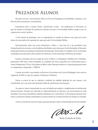 5
Prezados Alunos
Há quase um ano e meio dávamos início ao Curso de Pedagogia na modalidade a distancia, com
dois encontros presenciais, semanalmente.
Experiência única e ousada. Porém oportunizou a todos nós ampliarmos os horizontes no
que diz respeito à formação de professores fazendo com que a Universidade Pública cumpra com seu
compromisso social e político.
A Pró-reitoria de graduação vem se empenhando no sentido de oferecer uma gama de cursos
dentro de uma política de expansão de vagas que cabe à Universidade Pública.
Particularmente sobre este curso, finalizamos o Bloco 1, cujo foco foi o de possibilitar uma
formação geral aos cursistas, com disciplinas distribuídas entre temas que vão da Introdução à Educação,
à Educação Infantil, passando por Fundamentos da Educação. Permeando os 3 módulos o Eixo Articulador
contemplou uma discussão sobre memória do Professor. Foram totalizadas 1050 horas de estudos.
Estamos iniciando uma nova etapa do curso. O Bloco 2 contemplará a Didática dos Conteúdos,
perfazendo 1440 horas. Serão abordados os conteúdos das áreas específicas do conhecimento para o
ensino fundamental. O Eixo Articulador do Bloco sobre Educação Inclusiva e Especial perpassará todos
os componentes, integrando a LIBRAS.
A grade curricular visou atender as Diretrizes Curriculares do Curso de Pedagogia, bem como as
exigências do MEC no que diz respeito à Educação a Distância.
Temos a certeza de que os cadernos, resultado do trabalho dedicado de seus autores, vem
contribuindo, um a um, para uma formação sólida dos profissionais da educação.
Aos poucos vamos incorporando ao curso atividades para ajudar e complementar na interlocução
autores/cursistas. Estamos nos referindo às videoconferências de abertura e de encerramento de cada
disciplina. Esse recurso possibilitou também estabelecer um “canal aberto” no Portal para interação entre
alunos e professores dando continuidade ao esclarecimento de eventuais dúvidas em relação ao conteúdo.
Assim, ao iniciarmos esta nova etapa, queremos desejar a todos a continuidade de um bom trabalho.
Sheila Zambello de Pinho
 