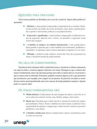 50
Questões para discussão
Vários temas poderão ser abordados com o uso do scrapbook. Alguns deles podem ser
apontados:
’’ - História: o aluno poderá compreender a importância de se estudar a Histó-
ria do seu País, da cidade, da escola, do homem, entre outros, quando perce-
ber o quanto é interessante conhecer a sua própria história.
’’ - Expressão e significados: o aluno poderá compreender os diferentes mo-
dos de expressão, além da oral e escrita, vai descobrir a expressão visual
através das imagens.
’’ - A família, os amigos e as relações interpessoais: é uma grande desco-
berta quando se percebe que o outro também tem sentimentos, problemas e
ansiedades. A esperança é que os alunos aprendam a respeitar a si e ao outro.
’’ - Biologia: o professor pode explorar, através das fases do crescimento do
aluno, o desenvolvimento do corpo humano.
Na sala de computadores
O professor deve comentar sobre os diferentes temas e incentivar os alunos a pensarem
em cada um deles e construir páginas referentes aos temas. Destaque-se que a maioria dos
temas é fundamental, outros são opcionais porque nem todos os alunos têm ou vivenciaram o
que os temas estão se referindo. Entretanto, poderão construir páginas com o que gostariam
que acontecesse, por exemplo, uma viagem ou um passeio. Se possível, em todos os temas
devem constar quem/quando/onde, pois com o passar do tempo podemos esquecer e alguém
pode vir a querer saber.
Os temas fundamentais são:
’’ Minha história: Conhecimento da auto-imagem do aluno e como ele se vê
ou se coloca no contexto: escola, casa, família, amigos, entre outros.
’’ Quem sou: Descrição que o aluno tem de si mesmo em termos de caráter,
personalidade e físicos. Neste e também em outros temas o professor tem a
oportunidade de analisar a imagem que o aluno tem de si mesmo e possíveis
problemas e suas fontes.
’’ A família e minha casa: Qual é a relação entre o aluno e sua família e como
se sente em sua casa.
 