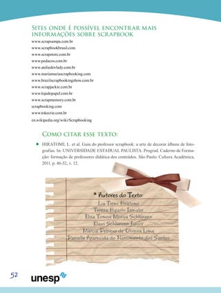 52
Sites onde é possível encontrar mais
informações sobre scrapbook
www.scrapsampa.com.br
www.scrapbookbrasil.com
www.scrapstore.com.br
www.pedacos.com.br
www.ateliedovlady.com.br
www.mariamariascrapbooking.com
www.brazilscrapbookingshow.com.br
www.scrapjackie.com.br
www.lojadopapel.com.br
www.scrapmemory.com.br
scrapbooking.com
www.tokecrie.com.br
en.wikipedia.org/wiki/Scrapbooking
Como citar esse texto:
’’ HIRATOMI, L. et al. Guia do professor scrapbook: a arte de decorar álbuns de foto-
grafias. In: UNIVERSIDADE ESTADUAL PAULISTA. Prograd. Caderno de Forma-
ção: formação de professores didática dos conteúdos. São Paulo: Cultura Acadêmica,
2011. p. 46-52, v. 12.
* Autores do Texto:
Lia Tiemi Hiratomi
Tereza Higashi Iamabe
Elisa Tomoe Moriya Schlünzen
Klaus Schlünzen Junior
Márcia Debieux de Oliveira Lima
Danielle Aparecida do Nascimento dos Santos
 