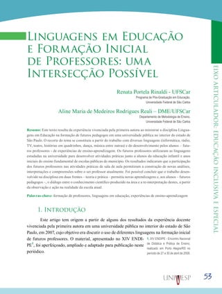 eixoarticulador:educaçãoinclusivaeespecial
53
Linguagens em Educação
e Formação Inicial
de Professores: uma
Intersecção Possível
Renata Portela Rinaldi - UFSCar
Programa de Pós-Graduação em Educação,
Universidade Federal de São Carlos
Aline Maria de Medeiros Rodrigues Reali – DME/UFSCar
Departamento de Metodologia de Ensino,
Universidade Federal de São Carlos
Resumo: Este texto resulta da experiência vivenciada pela primeira autora ao ministrar a disciplina Lingua-
gens em Educação na formação de futuros pedagogos em uma universidade pública no interior do estado de
São Paulo. O recorte do tema se constituiu a partir do trabalho com diversas linguagens (informática, rádio,
TV, teatro, histórias em quadrinhos, dança, música entre outras) e do desenvolvimento pelos alunos – futu-
ros professores - de experiências de ensino-aprendizagem. Os futuros professores utilizaram as linguagens
estudadas na universidade para desenvolver atividades práticas junto a alunos da educação infantil e anos
iniciais do ensino fundamental de escolas públicas do município. Os resultados indicaram que a participação
dos futuros professores nas atividades práticas de sala de aula permitiram a construção de novas análises,
interpretações e compreensões sobre o ser professor atualmente. Foi possível concluir que o trabalho desen-
volvido na disciplina em duas frentes – teoria e prática – permitiu novas aprendizagens e, aos alunos – futuros
pedagogos –, o diálogo entre o conhecimento científico produzido na área e a re-interpretação destes, a partir
da observação e ação na realidade da escola atual.
Palavras-chave: formação de professores, linguagens em educação, experiências de ensino-aprendizagem
1. Introdução
	 Este artigo tem origem a partir de alguns dos resultados da experiência docente
vivenciada pela primeira autora em uma universidade pública no interior do estado de São
Paulo, em 2007, cujo objetivo era discutir o uso de diferentes linguagens na formação inicial
de futuros professores. O material, apresentado no XIV ENDI-
PE
1
, foi aperfeiçoado, ampliado e adaptado para publicação neste
periódico.
1. XIV ENDIPE - Encontro Nacional
de Didática e Prática de Ensino,
realizado em Porto Alegre/RS no
período de 27 a 30 de abril de 2008.
 