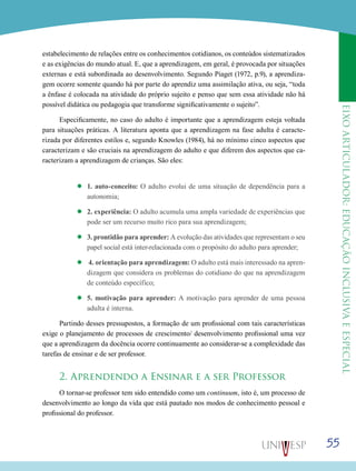 eixoarticulador:educaçãoinclusivaeespecial
55
estabelecimento de relações entre os conhecimentos cotidianos, os conteúdos sistematizados
e as exigências do mundo atual. E, que a aprendizagem, em geral, é provocada por situações
externas e está subordinada ao desenvolvimento. Segundo Piaget (1972, p.9), a aprendiza-
gem ocorre somente quando há por parte do aprendiz uma assimilação ativa, ou seja, “toda
a ênfase é colocada na atividade do próprio sujeito e penso que sem essa atividade não há
possível didática ou pedagogia que transforme significativamente o sujeito”.
Especificamente, no caso do adulto é importante que a aprendizagem esteja voltada
para situações práticas. A literatura aponta que a aprendizagem na fase adulta é caracte-
rizada por diferentes estilos e, segundo Knowles (1984), há no mínimo cinco aspectos que
caracterizam e são cruciais na aprendizagem do adulto e que diferem dos aspectos que ca-
racterizam a aprendizagem de crianças. São eles:
’’ 1. auto-conceito: O adulto evolui de uma situação de dependência para a
autonomia;
’’ 2. experiência: O adulto acumula uma ampla variedade de experiências que
pode ser um recurso muito rico para sua aprendizagem;
’’ 3. prontidão para aprender: A evolução das atividades que representam o seu
papel social está inter-relacionada com o propósito do adulto para aprender;
’’ 4. orientação para aprendizagem: O adulto está mais interessado na apren-
dizagem que considera os problemas do cotidiano do que na aprendizagem
de conteúdo específico;
’’ 5. motivação para aprender: A motivação para aprender de uma pessoa
adulta é interna.
Partindo desses pressupostos, a formação de um profissional com tais características
exige o planejamento de processos de crescimento/ desenvolvimento profissional uma vez
que a aprendizagem da docência ocorre continuamente ao considerar-se a complexidade das
tarefas de ensinar e de ser professor.
2. Aprendendo a Ensinar e a ser Professor
O tornar-se professor tem sido entendido como um continuum, isto é, um processo de
desenvolvimento ao longo da vida que está pautado nos modos de conhecimento pessoal e
profissional do professor.
 