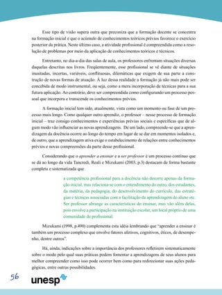 56
Esse tipo de visão supera outra que preconiza que a formação docente se concentra
na formação inicial e que o acúmulo de conhecimentos teóricos prévios favorece o exercício
posterior da prática. Neste último caso, a atividade profissional é compreendida como a reso-
lução de problemas por meio da aplicação de conhecimentos teóricos e técnicos.
Entretanto, no dia-a-dia das salas de aula, os professores enfrentam situações diversas
daquelas descritas nos livros. Freqüentemente, esse profissional se vê diante de situações
inusitadas, incertas, variáveis, conflituosas, dilemáticas que exigem de sua parte a cons-
trução de novas formas de atuação. À luz dessa realidade a formação já não mais pode ser
concebida de modo instrumental, ou seja, como a mera incorporação de técnicas para a sua
futura aplicação. Ao contrário, deve ser compreendida como configurando um processo pes-
soal que incorpora e transcende os conhecimentos prévios.
A formação inicial tem sido, atualmente, vista como um momento ou fase de um pro-
cesso mais longo. Como qualquer outro aprendiz, o professor – nesse processo de formação
inicial – traz consigo conhecimentos e experiências prévias sociais e específicas que de al-
gum modo vão influenciar as novas aprendizagens. De um lado, compreende-se que a apren-
dizagem da docência ocorre ao longo do tempo em lugar de se dar em momentos isolados e,
de outro, que a aprendizagem ativa exige o estabelecimento de relações entre conhecimentos
prévios e novas compreensões da parte desse profissional.
Considerando que o aprender a ensinar e a ser professor é um processo contínuo que
se dá ao longo da vida Tancredi, Reali e Mizukami (2003, p.3) destacam de forma bastante
completa e sistematizada que
a competência profissional para a docência não decorre apenas da forma-
ção inicial, mas relaciona-se com o entendimento do outro, dos estudantes,
da matéria, da pedagogia, do desenvolvimento do currículo, das estraté-
gias e técnicas associadas com a facilitação da aprendizagem do aluno etc.
Ser professor abrange as características do ensinar, mas vão além delas,
pois envolve a participação na instituição escolar, um local próprio de uma
comunidade de profissional.
Mizukami (1998, p.490) complementa esta idéia lembrando que “aprender a ensinar é
também um processo complexo que envolve fatores afetivos, cognitivos, éticos, de desempe-
nho, dentre outros”.
Há, ainda, indicações sobre a importância dos professores refletirem sistematicamente
sobre o modo pelo qual suas práticas podem fomentar a aprendizagens de seus alunos para
melhor compreender como isso pode ocorrer bem como para redirecionar suas ações peda-
gógicas, entre outras possibilidades.
 